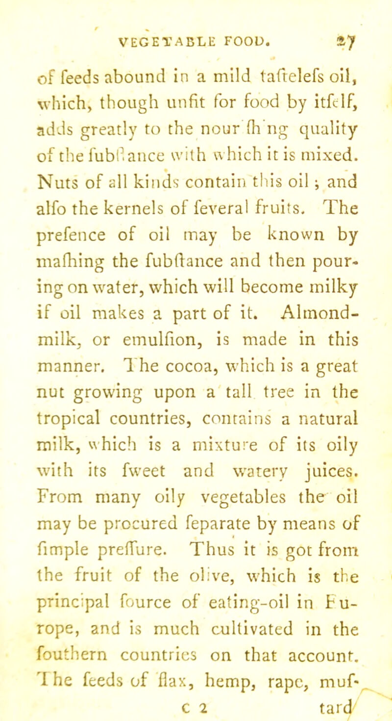 of feeds abound in a mild laftclefs oil, which, though unfit for food by itfllf, adds greatly to the nour fh ng quality of the fubfiance with which it is mixed. • - Nuts of all kinds contain this oil ; and alfo the kernels of feveral fruits. The prefence of oil may be known by mafhing the fubftance and then pour- ing on water, which will become milky if oil makes a part of it. Almond- milk, or etnulfion, is made in this manner. The cocoa, which is a great nut growing upon a tall tree in the tropical countries, contains a natural milk, which is a mixture of its oily with its fweet and watery juices. From many oily vegetables the oil may be procured feparate by means of fimple preffure. Thus it is got from the fruit of the olive, which is the principal fource of eating-oil in tu- rope, and is much cultivated in the fouihern countries on that account. I he feeds of flax, hemp, rape, muf- c 2 tard7
