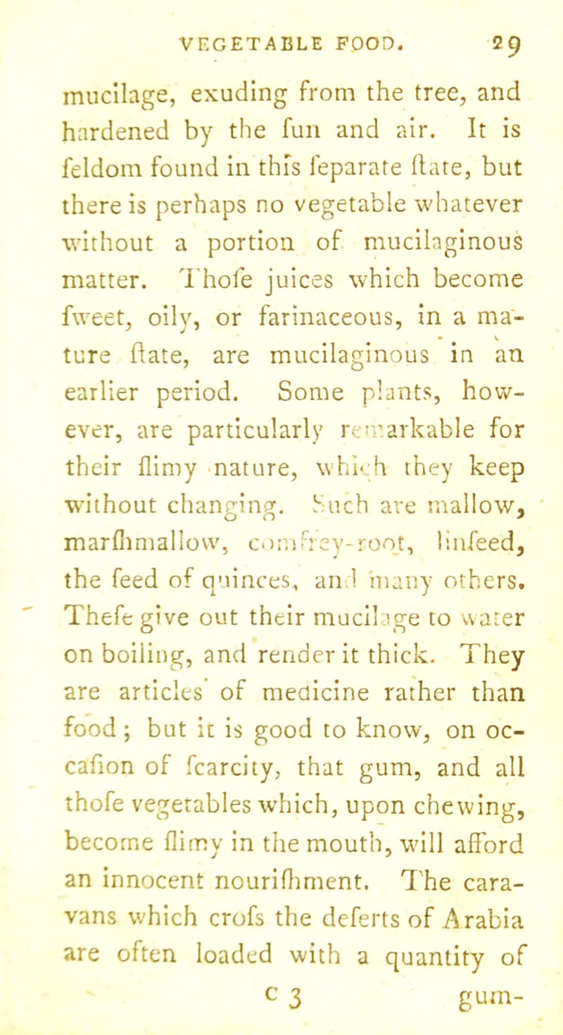 mucilage, exuding from the tree, and hardened by the fun and air. It is feldom found in this feparate Hate, but there is perhaps no vegetable whatever without a portion of mucilaginous matter, d hole juices which become fweet, oily, or farinaceous, in a ma- ture date, are mucilaginous in an earlier period. Some plants, how- ever, are particularly remarkable for their flimy nature, whi- h they keep without changing. Such are mallow, marfhmallow, comfrey-root, linfeed, the feed of quinces, an.1 many others. Thefe give out their mucilage to water on boiling, and render it thick. They are articles of medicine rather than food; but it is good to know, on oc- cafion of fcarcity, that gum, and all thofe vegetables which, upon chewing, become flimy in the mouth, will afford an innocent nourifhment. The cara- vans which crofs the deferts of Arabia are often loaded with a quantity of c 3 gum-