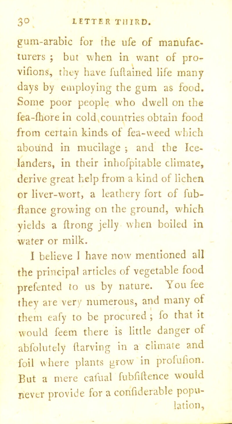 gum-arabic for the ufe of manufac- turers ; but when in want of pro- vifions, they have fuflained life many days by employing the gum as food. Some poor people who dwell on the fea-fhore in cold^countries obtain food from certain kinds of fea-weed which abound in mucilage •, and the Ice- landers, in their inhofpitable climate, derive great help from a kind of lichen or liver-wort, a leathery fort of fub- ftance growing on the ground, which yields a ftrong jelly when boiled in water or milk. I believe I have now mentioned all the principal articles of vegetable food prefented to us by nature. You fee they are very numerous, and many of them eafy to be procured ; fo that it would feem there is little danger of abfolutely flarving in a climate and foil where plants grow in prolufion. But a mere cafual fubfiftence would never provide for a confiderable popu- lation,
