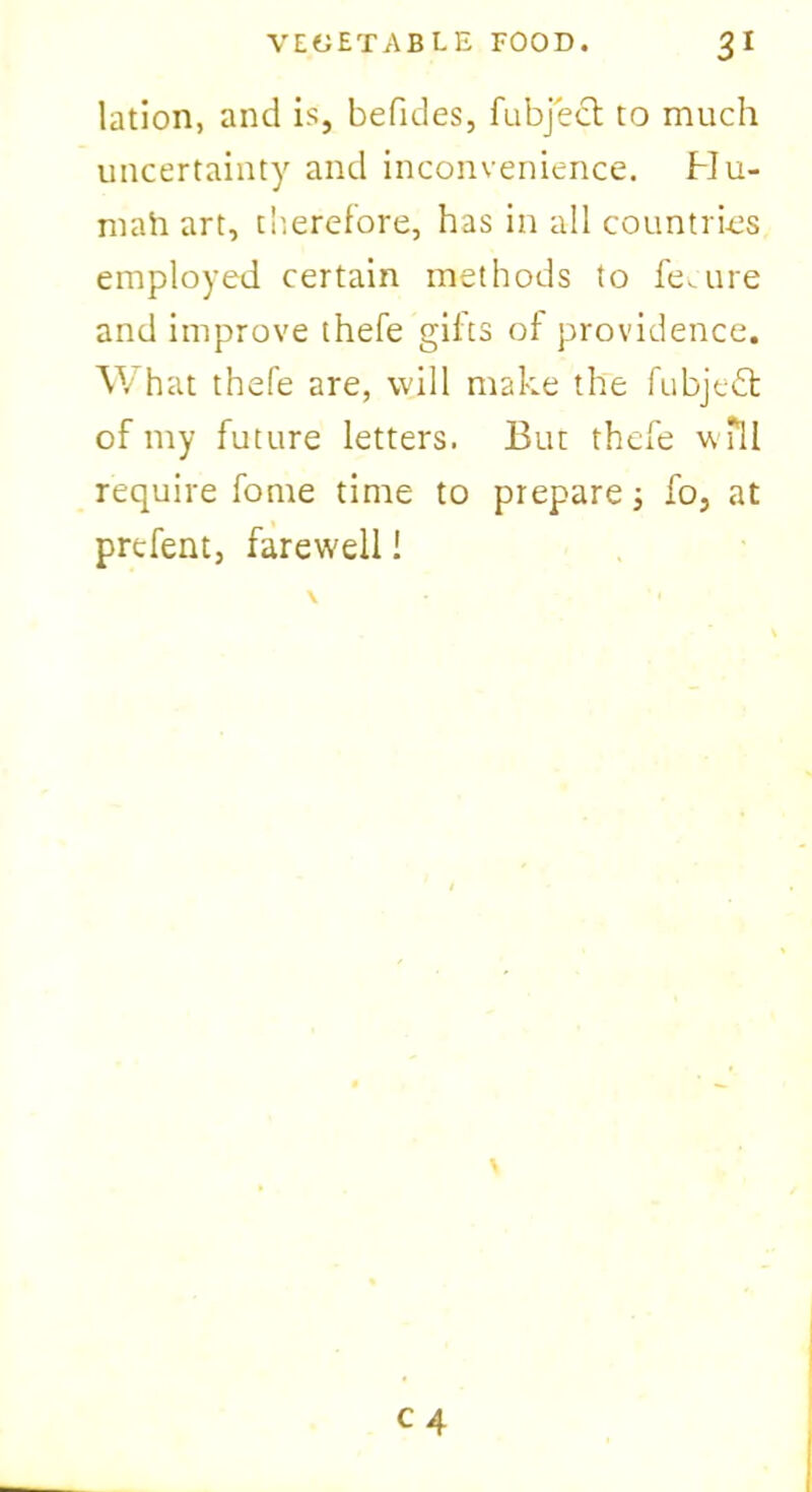 lation, and is, befides, fubject to much uncertainty and inconvenience. Hu- niah art, therefore, has in all countries employed certain methods to fe.lire and improve thefe gifts of providence. What thefe are, will make the fubjedt of my future letters. But thefe wfll require fome time to prepare; fo, at prefent, farewell 1