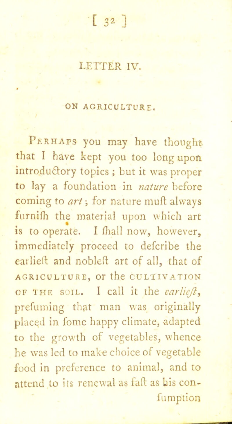 LETTER IV. ON AGRICULTURE. Perhaps you may have thought that I have kept you too long upon introductory topics ; but it was proper to lay a foundation in nature before coming to art •, for nature mult always furnilh the material upon which art is to operate. I lhall now, however, immediately proceed to defcribe the earlieft and nobleft art of all, that of AGRICULTURE, Or the CULTIVATION of the soil. I call it the carliejl, prefuming that man was originally placed in fome happy climate, adapted to the growth of vegetables, whence he was led to make choice of vegetable food in preference to animal, and to attend to its renewal as fad as bis con- fumption