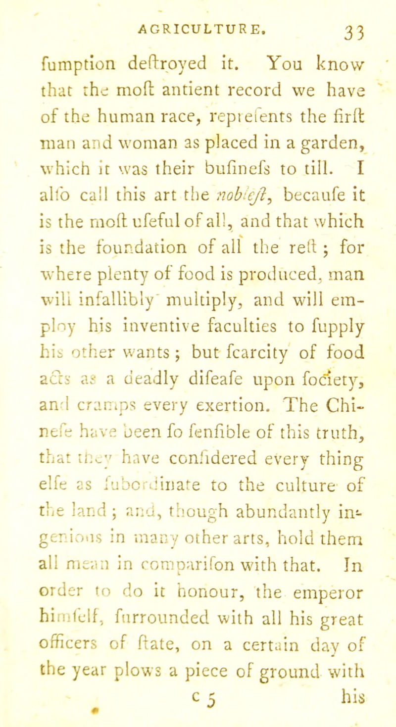 fumption deftroyed it. You know that the molt antient record we have of the human race, reprefents the firlt man and woman as placed in a garden, which it was their bufinefs to till. I alfo call this art the nobieji, becaufe it is the molt ufeful of all, and that which is the foundation of all the relt ; for where plenty of food is produced, man will infallibly' multiply, and will em- ploy his inventive faculties to fupply his other wants; but fcarcity of food acts as a deadly difeafe upon fociety, an 1 cramps every exertion. The Chi- nefe have been fo fenfible of this truth, that they have considered every thing elfe as Subordinate to the culture of the land; and, though abundantly in- genious in many other arts, hold them all mean in comparifon with that. In order to do it honour, the emperor himfelf, furrounded with all his great officers of ftate, on a certain day of the year plows a piece of ground with c 5 his