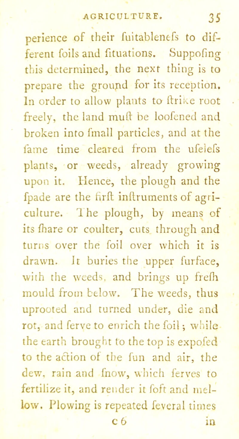 perience of their fuitablenefs to dif- ferent foils and fituations. Suppofing this determined, the next thing is to prepare the ground for its reception. In order to allow plants to (trine root freely, the land mult be loofened and broken into fmall particles, and at the lame time cleared from the ufeiefs plants, or weeds, already growing upon it. Hence, the plough and the fpade are the fir ft inftrurnents of agri- culture. 1 he plough, by means of its fhare or coulter, cuts through and turns over the foil over which it is drawn. Jt buries the upper furface, with the weeds, and brings up frelh mould from below. The weeds, thus uprooted and turned under, die and rot, and ferve to enrich the foil •, while the earth brought to the top is expofed to the action of the fun and air, the dew. rain and fnow, which ferves to fertilize it, and render it foft and mel- low. Plowing is repeated feveral times c 6 in