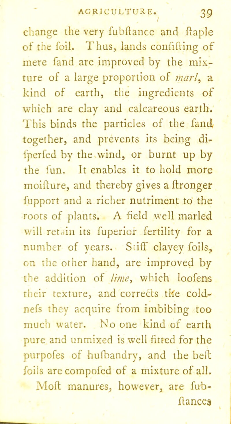 change the very fubftance and ffaple of the foil. Thus, lands confifting of mere fand are improved by the mix- ture of a large proportion of marl, a kind of earth, the ingredients of which are clay and calcareous earth. This binds the particles of the fand together, and prevents its being di- fperfed by the wind, or burnt up by the fun. It enables it to hold more moillure, and thereby gives a ftronger fupport and a richer nutriment to the roots of plants. A field well marled will retain its fuperior fertility for a number of years. Si iff clayey foils, on the other hand, are improved by the addition of lime, which loofens their texture, and corredds tke cold- nefs they acquire from imbibing too much water. No one kind of earth pure and unmixed is well fitted for the purpofes of hufbandry, and the beft foils arecompofed of a mixture of all. Mod manures, however, are fub- ffances
