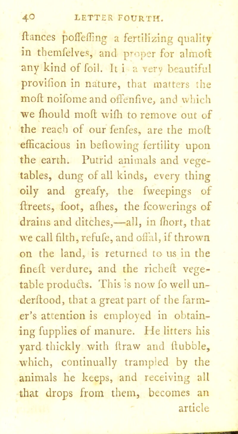fiances poffeffing a fertilizing quality in tbemfelves, and proper for almoll any kind of foil. It i a verv beautiful provifion in nature, that matters the mofl noifome and offenfive, and which we fhould mofl wifh to remove out of the reach of our fenfes, are the mofl efficacious in bellowing fertility upon the earth. Putrid animals and vege- tables, dung of all kinds, every thing oily and greafy, the fweepings of flreets, foot, afhes, the fcovverings of drains and ditches,—all, in fhort, that we call filth, refufe, and offal, if thrown on the land, is returned to us in the finefl verdure, and the richeft vege- table products. This is now fo well un- derftood, that a great part of the farm- er’s attention is employed in obtain- ing fupplies of manure. He lifters his yard thickly with flraw and flubble, which, continually trampled by the animals he keeps, and receiving all that drops from them, becomes an article