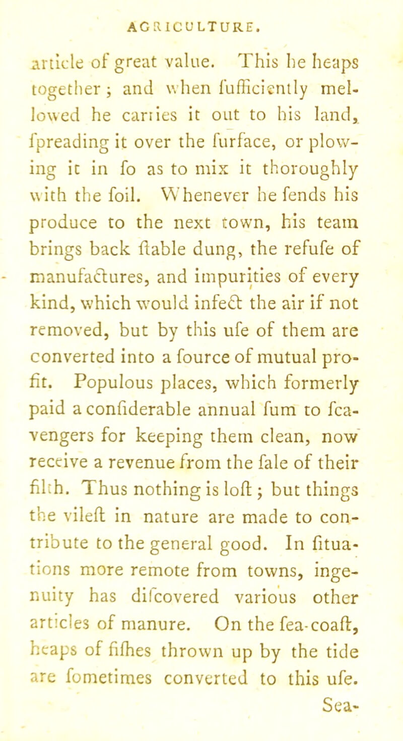 article of great value. This he heaps together ; and when fufficiently mel- lowed he carries it out to his land, l'preading it over the furface, or plow- ing ic in fo as to mix it thoroughly with the foil. Whenever he fends his produce to the next town, his team brings back liable dung, the refufe of manufactures, and impurities of every kind, which would infeft the air if not removed, but by this ufe of them are converted into a fource of mutual pro- fit. Populous places, which formerly paid a confiderable annual fum to fca- vengers for keeping them clean, now receive a revenue from the fale of their filth. Thus nothing is lofl; but things the vilefl in nature are made to con- tribute to the general good. In fitua- tions more remote from towns, inge- nuity has dilcovered various other articles of manure. On the fea-coaft, heaps of fifhes thrown up by the tide are fometimes converted to this ufe. Sea-
