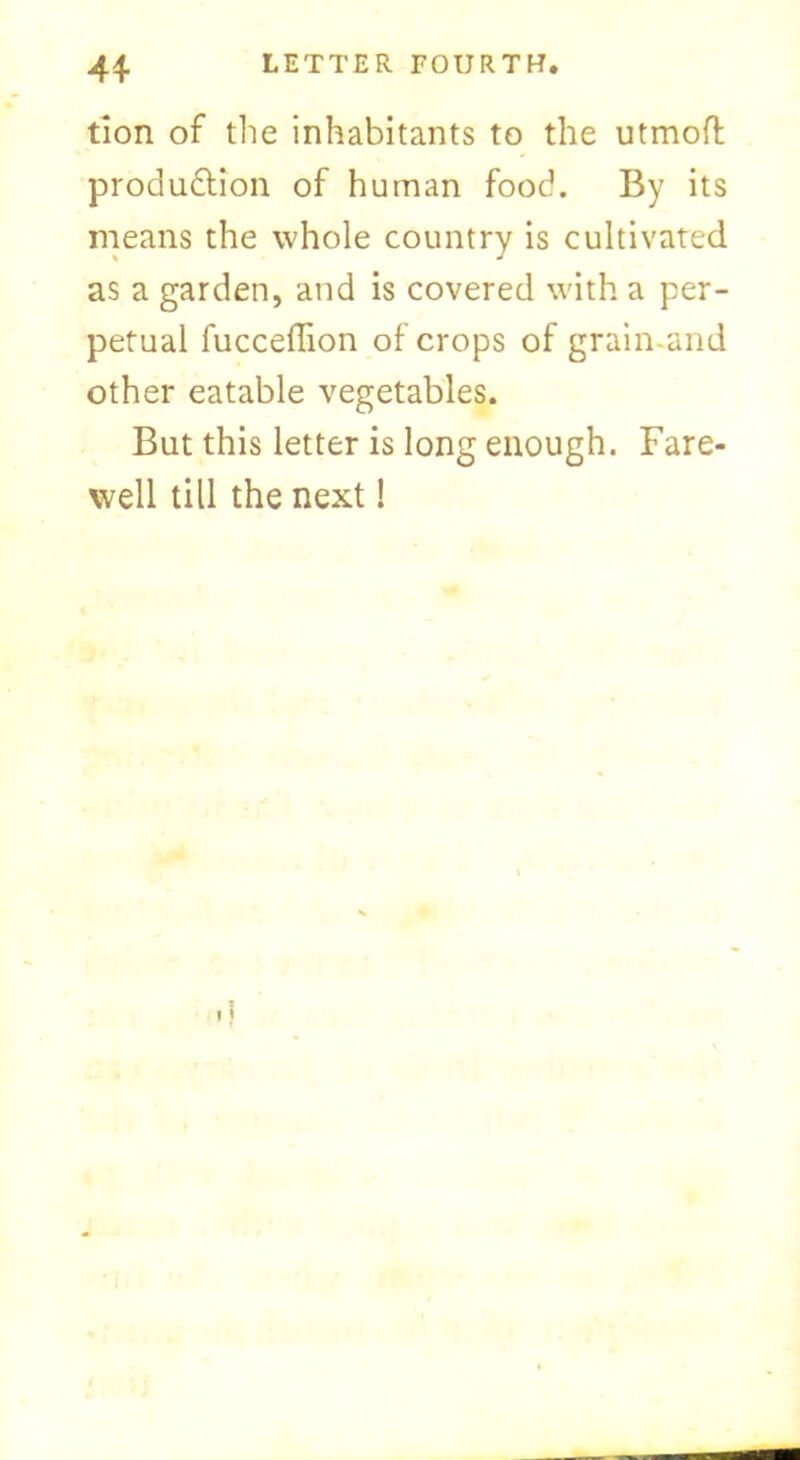 tion of the inhabitants to the utmoft produdtion of human food. By its means the whole country is cultivated as a garden, and is covered with a per- petual fucceffion of crops of grain-arid other eatable vegetables. But this letter is long enough. Fare- well till the next!