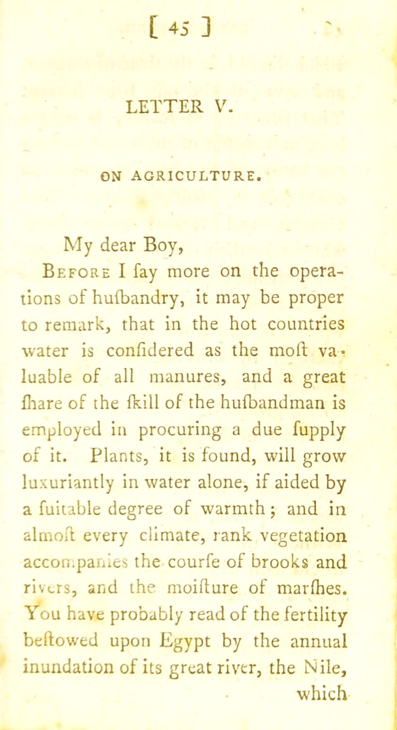 LETTER V. ON AGRICULTURE. My dear Boy, Before I fay more on the opera- tions of hufbandry, it may be proper to remark, that in the hot countries water is confidered as the moft va- luable of all manures, and a great fhare of the fkill of the hufbandman is employed in procuring a due fupply of it. Plants, it is found, will grow luxuriantly in water alone, if aided by a fuitable degree of warmth; and in almoil every climate, rank vegetation accompanies the courfe of brooks and rivers, and the moilture of marlhes. You have probably read of the fertility bellowed upon Egypt by the annual inundation of its great river, the Nile, which