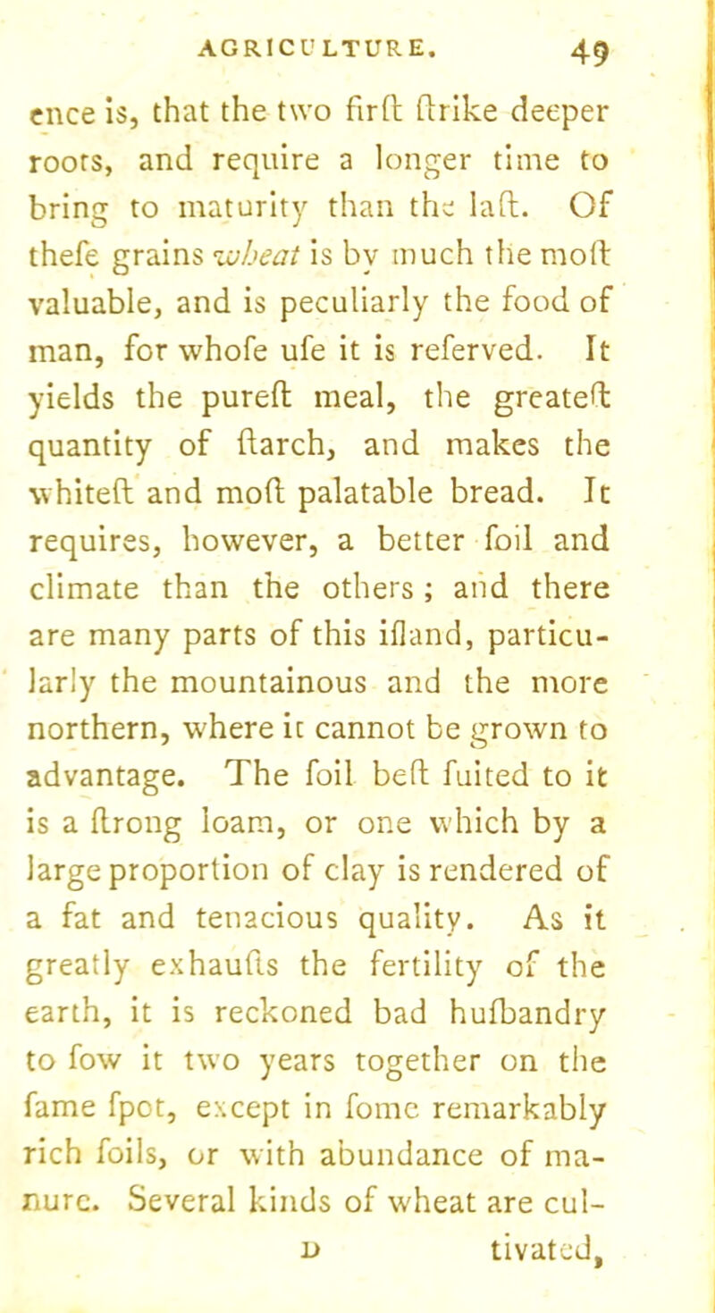 ence is, that the two fird ftrike deeper roots, and require a longer time to bring to maturity than the lad. Of thefe grains wheat is by much the mod valuable, and is peculiarly the food of man, for whofe ufe it is referved. It yields the pured meal, the greated quantity of darch, and makes the whited and mod palatable bread. It requires, however, a better foil and climate than the others; and there are many parts of this ifland, particu- larly the mountainous and the more northern, w'here it cannot be grown to advantage. The foil bed fuited to it is a drong loam, or one which by a large proportion of clay is rendered of a fat and tenacious quality. As it greatly exhauds the fertility of the earth, it is reckoned bad hufbandry to fow it two years together on the fame fpot, except in fomc remarkably rich foils, or with abundance of ma- nure. Several kinds of wheat are cul- l> tivated,