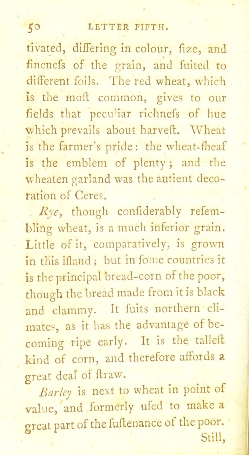 tivated, differing in colour, fize, and fincnefs of the grain, and fuited to different foils. The red wheat, which is the mo ft common, gives to our fields that pecuhar richnefs of hue which prevails about harveft. Wheat is the farmer’s pride: the wheat-fheaf is the emblem of plenty; and the wheaten garland was the antient deco- ration of Ceres. Rye, though confiderably refem- bling wheat, is a much inferior grain. Little of it, comparatively, is grown in this ifland ; but in fame countries it is the principal bread-corn of the poor, though the bread made from it is black and clammy. It fuits northern cli- mates, as it has the advantage of be- coming ripe early. It is the tallefh kind of corn, and therefore affords a great deal of ftraw. Barley is next to wheat in point of value, and formerly ufed to make a great part of the fuflenance of the poor.