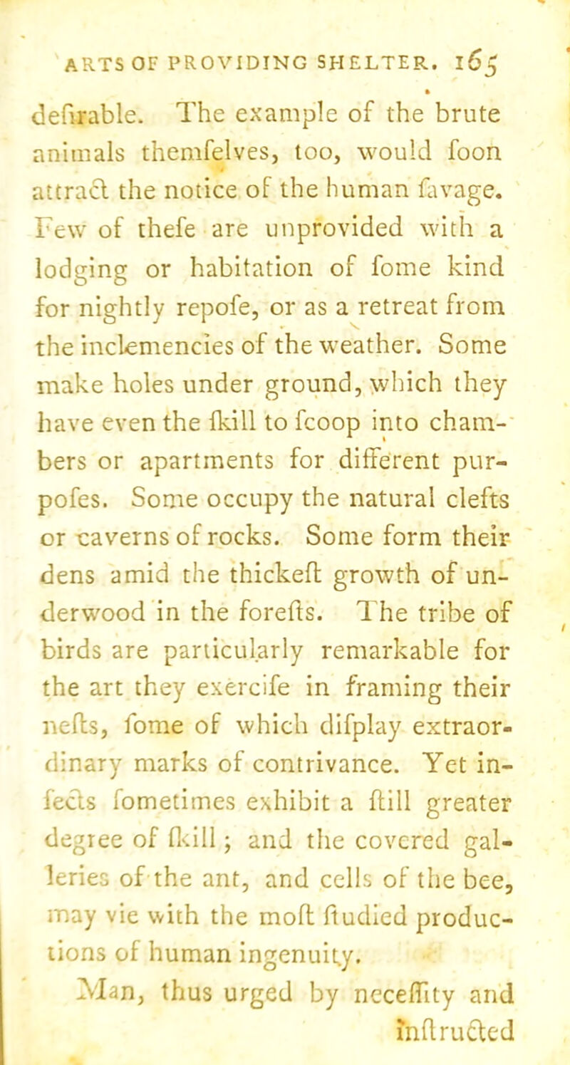 ft deferable. The example of the brute animals themfelves, too, would foon attract the notice of the human favage. Few of thefe are unprovided with a lodging or habitation of fome kind for nightly repofe, or as a retreat from the inclemencies of the weather. Some make holes under ground, which they have even the fkill to fcoop into cham- bers or apartments for different pur- pofes. Some occupy the natural clefts or caverns of rocks. Some form their dens amid the thickeff growth of un- derwood in the forefts. The tribe of birds are particularly remarkable for the art they exercife in framing their nefts, fome of which difplay extraor- dinary marks of contrivance. Yet in- fects fometimes exhibit a ffill greater degree of fkill; and the covered gal- leries of the ant, and cells of the bee, may vie with the moft ftudied produc- tions of human ingenuity. Man, thus urged by neceffity and mftructed