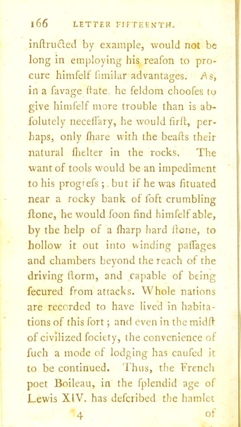 indru&ed by example, would not be long in employing his reafon to pro- cure himfelf fimilar advantages. As, in a favage date he feldom choofes to give himfelf more trouble than is ab- folutely necelfary, he would fird, per- haps, only fhare with the beads their natural (belter in the rocks. The want of tools would be an impediment to his progrefs ; but if he was fituated near a rocky bank of loft crumbling done, he would foon find himfelf able, by the help of a {harp hard done, to hollow it out into winding padages and chambers beyond the reach of the driving dorm, and capable of being fecured from attacks. Whole nations are recorded to have lived in habita- tions of this fort; and even in the midd of civilized fociety, the convenience of fuch a mode of lodging has caufed it to be continued. Thus, the French poet Boileau, in the fplendid age of Lewis XIV. has defcribed the hamlet of 4