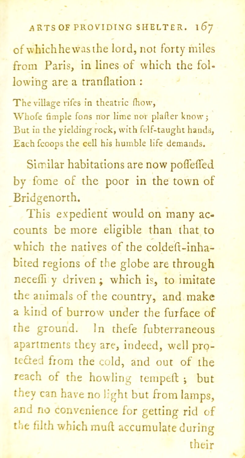 of whichhewasthe lord, not forty miles from Paris, in lines of which the fol- lowing are a tranflation : The village rifes in theatric fhow, Whofe Ample fons nor lime nor plafler know; But in the yielding rock, with felf-taught hands, Eachfcoops the cell his humble life demands. Similar habitations are now pofl'eded by fome of the poor in the town of Bridgenorth. This expedient would on many ac- counts be more eligible than that to which the natives of the coldeft-inha- bited regions of the globe are through necdli y driven ; which is, to imitate the animals of the country, and make a kind of burrow under the furface of the ground. In thefe fubterraneous apartments they are, indeed, well pro- tected from the cold, and out of the reach of the howling temped ; but they can have no light but from lamps, and rio convenience for getting rid of the filth which mud accumulate during their