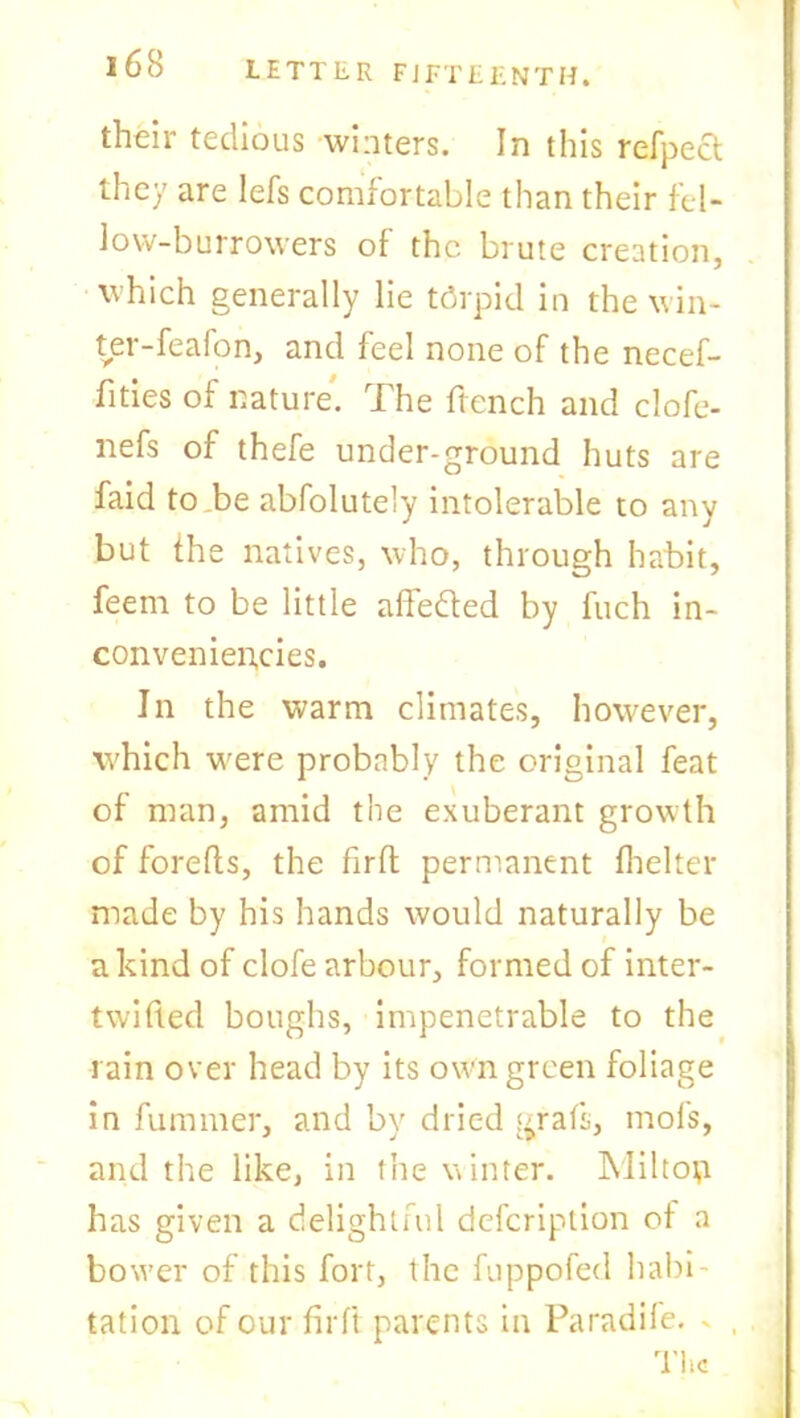 their tedious winters. In this refpect they are Iefs comfortable than their fel- low—burrowers of the. brute creation, which generally lie tdrpid in the win- ter-feafon, and feel none of the necef- fities of nature. The ftcnch and clofe- nefs of thefe under-ground huts are faid to be abfolutely intolerable to any but fhe natives, who, through habit, feem to be little affedted by fuch in- conveniencies. In the warm climates, however, which were probably the original feat of man, amid the exuberant growth of forefts, the firfl permanent fhelter made by his hands would naturally be a kind of clofe arbour, formed of inter- twined boughs, impenetrable to the rain over head by its own green foliage in fummer, and by dried graft, mofs, and the like, in the winter. Miltop has given a delightful dcfcriplion of a bower of this fort, the fuppofed habi- tation of our fir ft parents in Paradife. * , The