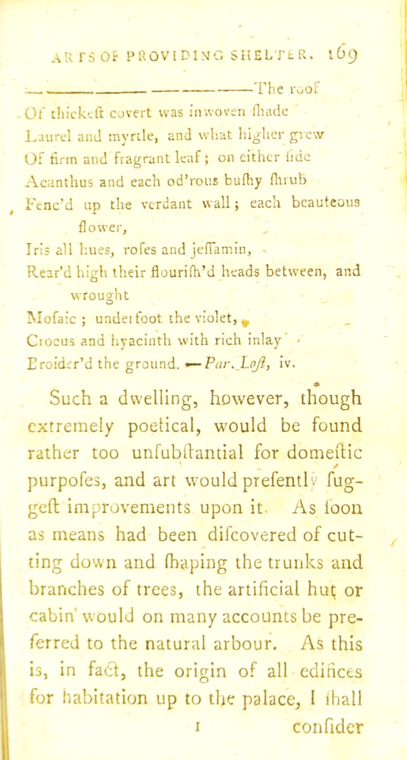 The root Ot' thicktft covert was inwoven (hade Laurel and myrtle, and what higher grew Of firm and fragrant leaf; on either iidc Acanthus and each od’rous bufhy fluub Fenc’d up the verdant wall; each beauteous flower. Iris all hues, rofes and jefiamin, - Rear’d high their flourifh’d heads between, and wrought Mofaic ; undeifoot the violet, ^ Ciocus and hyacinth with rich inlay - Eroider’d the ground. —Par. LoJi, iv. ♦ Such a dwelling, however, though extremely poetical, would be found rather too unfublfantial for domeftic / purpofes, and art would prefentlv fug- ged; improvements upon it As loon as means had been difeovered of cut- ting down and fhaping the trunks and branches of trees, the artificial hut; or cabin' would on many accounts be pre- ferred to the natural arbour. As this is, in fact, the origin of all edifices for habitation up to the palace, 1 fhall i confider