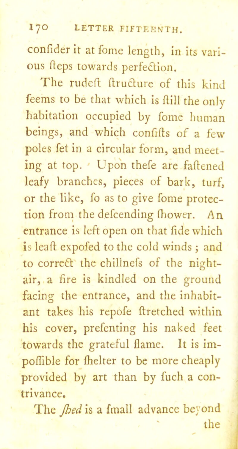 confider it at fome length, in its vari- ous Reps towards perfection. The rudeft ftruCture of this kind feems to be that which is (till the only habitation occupied by fome human beings, and which confifts of a few poles fet in a circular form, and meet- ing at top. ' Upon thefe are fattened leafy branches, pieces of bark, turf, or the like, fo as to give fome protec- tion from the defcending fhower. An entrance is left open on that fide which is lea ft expofed to the cold winds ; and to correCt the chillnefs of the night- air, a fire is kindled on the ground facing the entrance, and the inhabit- ant takes his repofe ftretched within his cover, prefenting his naked feet towards the grateful flame. It is im- poflible for fhelter to be more cheaply provided by art than by fuch a con- trivance. The jhed is a fmall advance beyond the