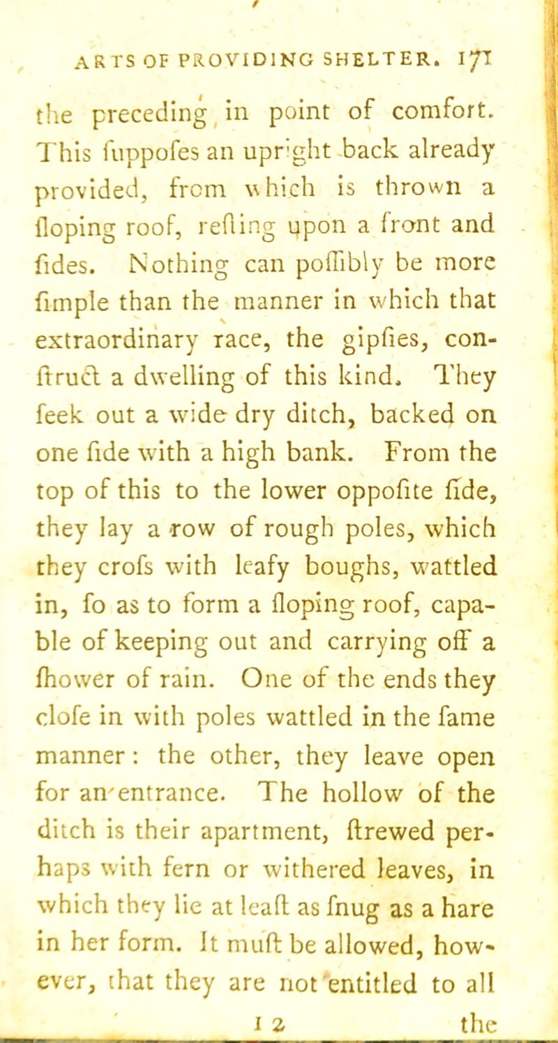 the preceding in point of comfort. This fuppofes an upright back already provided, from which is thrown a Hoping roof, reding upon a front and {ides. Nothing can poffibly be more fimple than the manner in which that extraordinary race, the gipfies, con- ftrucl a dwelling of this kind. They feek out a wide dry ditch, backed on one fide with a high bank. From the top of this to the lower oppofite fide, they lay a row of rough poles, which they crofs with leafy boughs, wattled in, fo as to form a Hoping roof, capa- ble of keeping out and carrying off a fhower of rain. One of the ends they clofe in with poles wattled in the fame manner : the other, they leave open for an'entrance. The hollow of the ditch is their apartment, ftrewed per- haps with fern or withered leaves, in which they lie at lead as fnug as a hare in her form. It muff be allowed, how- ever, that they are not entitled to all