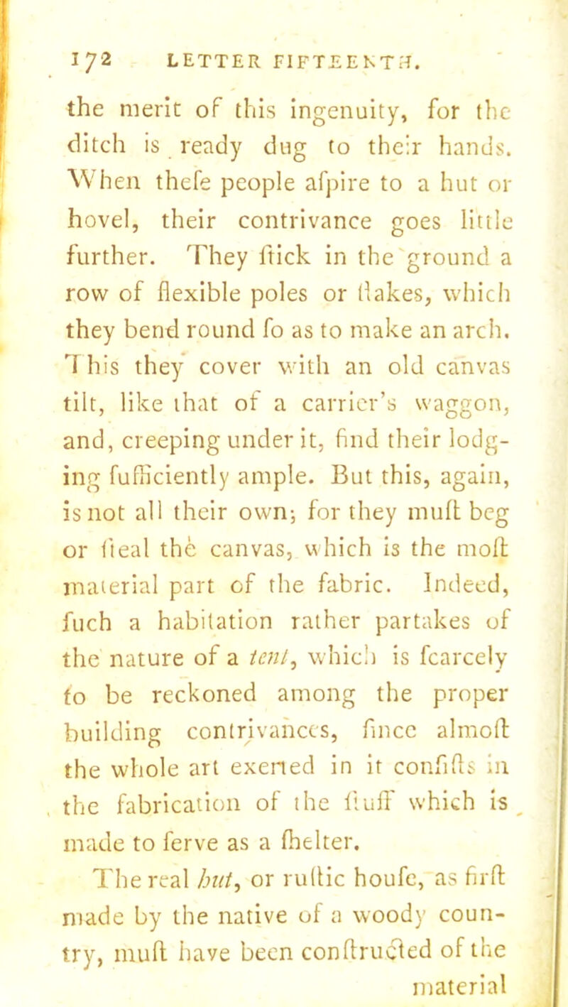 the merit of this ingenuity, for the ditch is ready dug to their hands. \Vh en thefe people afpire to a hut or hovel, their contrivance goes little further. They ltick in the ground a row of flexible poles or flakes, which they bend round fo as to make an arch, I his they cover with an old canvas tilt, like that ot a carrier’s waggon, and, creeping under it, find their lodg- ing fufficiently ample. But this, again, is not all their own-, for they muft beg or deal the canvas, which is the molt material part of the fabric. Indeed, fuch a habitation rather partakes of the nature of a tent, which is fcarcely fo be reckoned among the proper- building contrivances, fincc almoff the whole art exerted in it confifls in the fabrication of the fluff which is made to ferve as a (belter. The real but, or ruflic houfe, as firff made by the native of a woody coun- try, muff have been conftrucled of the material
