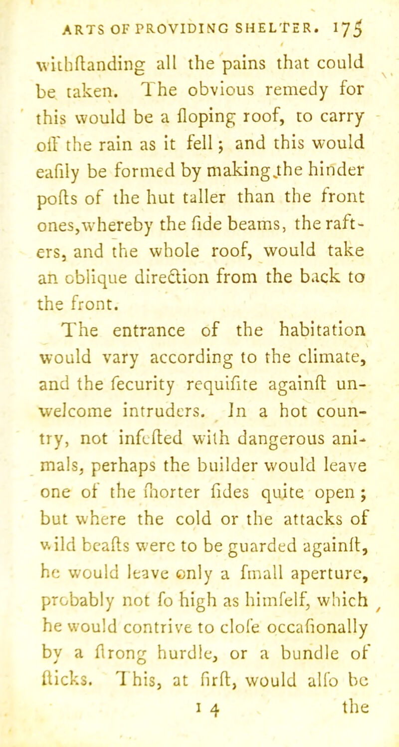 4 withdanding all the pains that could be taken. The obvious remedy for this would be a Hoping roof, to carry off the rain as it fell; and this would eafily be formed by makingjthe hinder pods of the hut taller than the front ones,whereby the fide beams, the raft- ers, and the whole roof, would take an oblique direction from the back to the front. The entrance of the habitation would vary according to the climate, and the fecurity requifite againd un- welcome intruders. Jn a hot coun- try, not infcfted with dangerous ani- mals, perhaps the builder would leave one of the fnorter tides quite, open ; but where the cold or the attacks of wild beads w’erc to be guarded againd, he would leave only a frnall aperture, probably not fo high as himfelf, which / he would contrive to clofe occafionally by a drong hurdle, or a bundle of dicks. 1 his, at fird, would alfo be