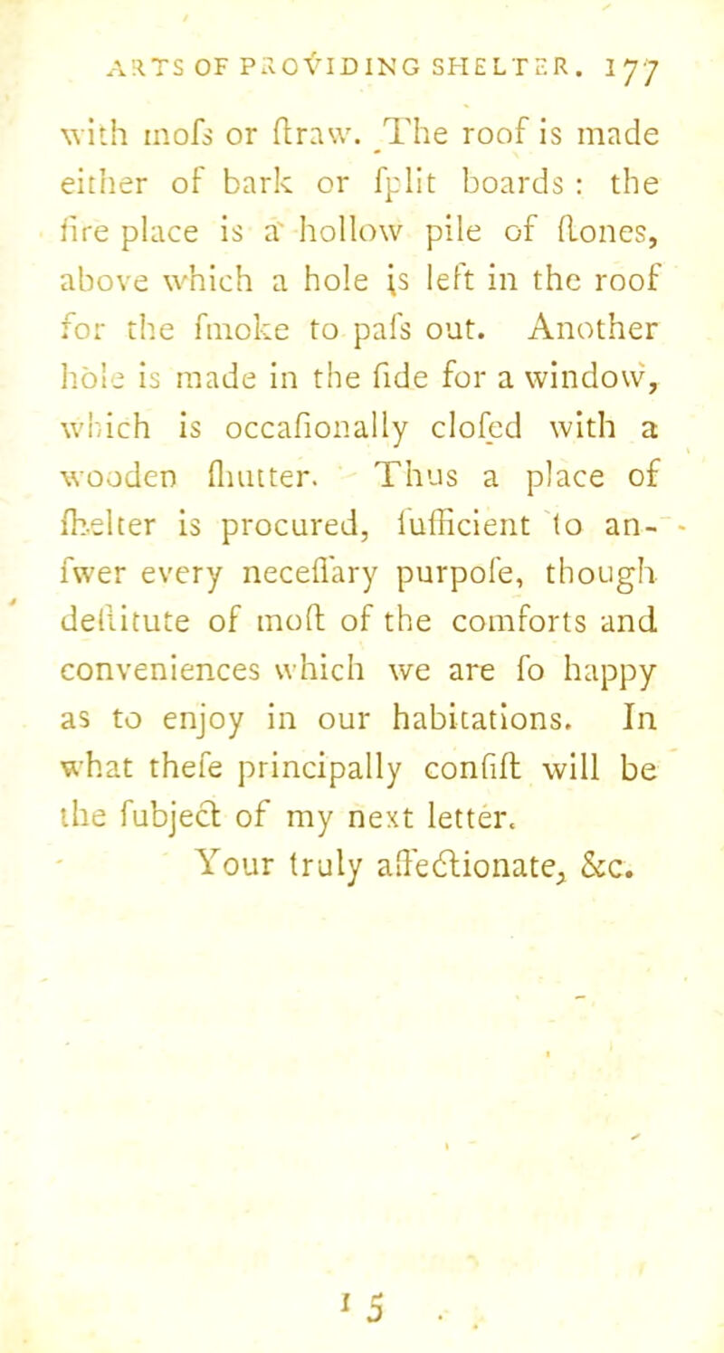 with inofs or ft raw. The roof is made eitiier of bark or fplit boards : the fire place is a hollow pile of Hones, above which a hole ;s left in the roof for the ftnoke to pals out. Another hole is made in the fide for a window, which is occafionally doled with a wooden Quitter. Thus a place of ibelter is procured, lufticient to an- - fwer every neceft'ary purpofe, though deliitute of moft of the comforts and. conveniences which we are fo happy as to enjoy in our habitations. In what thefe principally confift will be the fubject of my next letter. Your truly aftedlionate, &c. D l