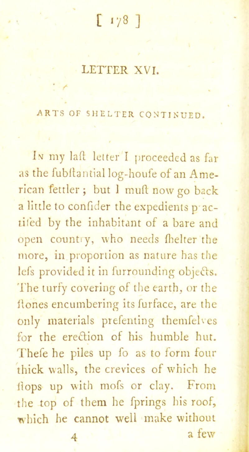 [ r/8 ] LETTER XVt. ! f ARTS OF SHELTER CONTINUED, iv my lad letter I proceeded as far as the fubllaiitial log-houfe of an Ame- rican fettler ; but 1 mud now go back a little to confider the expedients p ac- tiled by the inhabitant of a bare and open country, who needs fhelter the more, in proportion as nature has the lefs provided it in furrounding objefts. The turfy covering of the earth, or the Hones encumbering its furface, are the only materials prefenting themfehes for the eredlion of his humble hut, Thefe he piles up fo as to form four thick walls, the crevices of which he flops up with mofs or clay. From the top of them he fprings his roof, which he cannot well make without