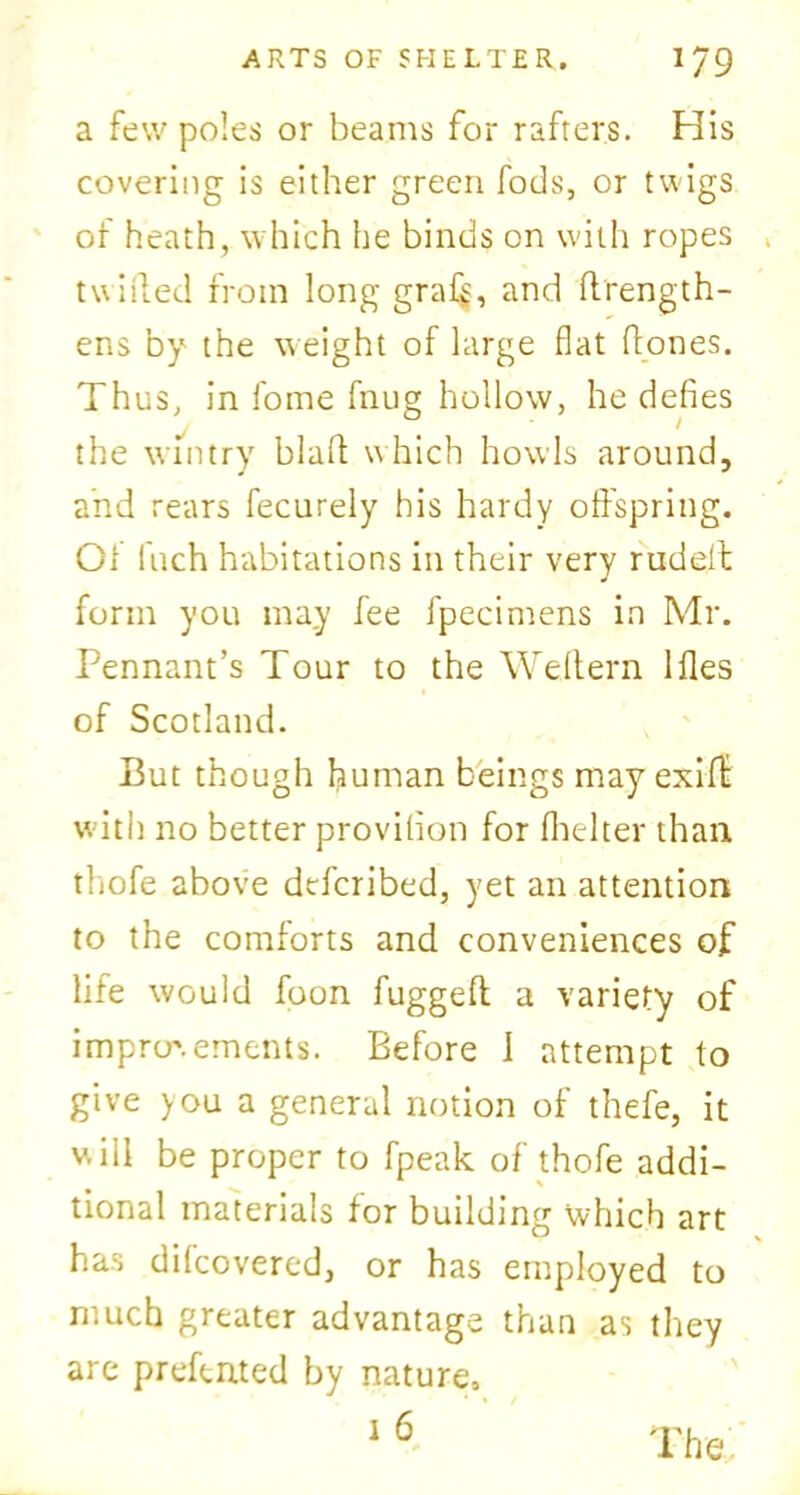a few poles or beams for rafters. His covering is either green Tods, or twigs of heath, which he binds on with ropes . twitted from long gra($, and ttrength- ens by the weight of large flat ttones. Thus, in fome fnug hollow, he defies the wintry blatt which howls around, and rears fecurely his hardy offspring. Of Inch habitations in their very rudelt form you may fee fpecimens in Mr. Pennant’s Tour to the Wettern Hies of Scotland. But though human beings may exitt with no better provifion for (belter than thofe above dcfcribed, yet an attention to the comforts and conveniences of life would foon fugged a variety of improvements. Before 1 attempt to give you a general notion of thefe, it will be proper to fpeak of thofe addi- tional materials for building which art has difcovered, or has employed to much greater advantage than as they are predated by nature, 1 6 The