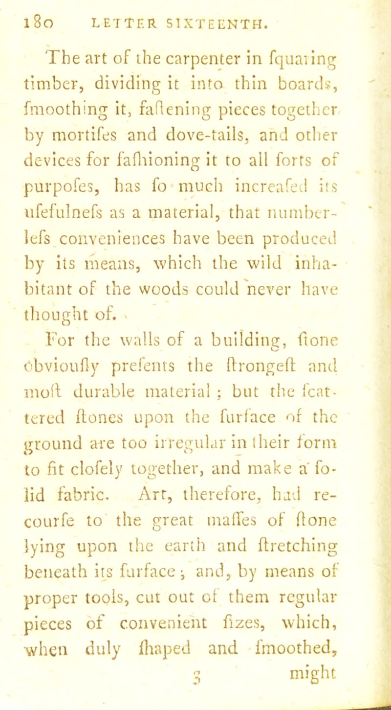 The art of the carpenter in fquaring timber, dividing it into thin boards, fmoothing it, fattening pieces together by mortifes and dove-tails, and other devices for fafhioning it to all forts of purpofes, has fo much increafed its ufefulnefs as a material, that number- lefs conveniences have been produced by its means, which the wild inha- bitant of the woods could never have thought of. For the walls of a building, (tone Obvioufly prefents the ftrongeft and molt durable material ; but the feat- tered (tones upon the furlace of the ground are too irregular in their (orm to fit clofely together, and make a fo- iid fabric. Art, therefore, had re- courfe to the great tirades of (tone lying upon the earth and firetching beneath its fur face and, by means of proper tools, cut out of them regular pieces of convenient fizes, which, when duly fhaped and lmoothed, 3 might