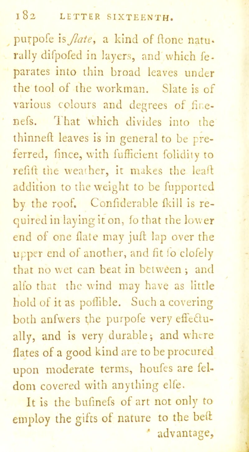 purpofe is Jlate, a kind of done natu. rally difpofed in layers, and which fe- parates into thin broad leaves under the tool of the workman. Slate is of various colours and degrees of fir.e- nefs. i hat which divides into the thinned leaves is in general to be pre- ferred, fince, with fufficient folidity to refift the weather, it makes the lead addition to the weight to be fupported by the roof. Confiderable f!s.i 11 is re- quired in laying it on, fo that the lower end of one date may juft lap over the upper end of another, and fit io clofely that no wet can beat in between ; and all'o that the wind may have as little hold of it as podible. Such a covering both anfwers the purpofe very edectu- ally, and is very durable; and where dates of a good kind are to be procured upon moderate terms, houfes are fel- dom covered with anything elle. It is the bufmefs of art not only to employ the gifts of nature to the bed * advantage,