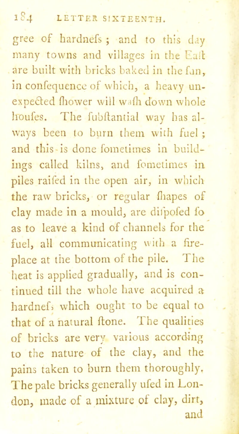 gree of hardnefs ; and to this day many towns and villages in the Eait are built with bricks baked in the fan, in confequence of which, a heavy un- expected (bower will w' lfh down whole houfes. The fubftantial w'ay has al- ways been to burn them with fuel ; and this is done fometimes in build- ings called kilns, and fometimes in piles raifed in the open air, in which the raw bricks, or regular (hapes of clay made in a mould, are diipofed fo as to leave a kind of channels for the fuel, all communicating with a fire- place at the bottom of the pile. The heat is applied gradually, and is con- tinued till the whole have acquired a hardneL which ought to be equal to that of a natural (lone. The qualities of bricks are very various according to the nature of the clay, and the pains taken to burn them thoroughly. The pale bricks generally ufed in Lon- don, made of a mixture of clay, dirt, and