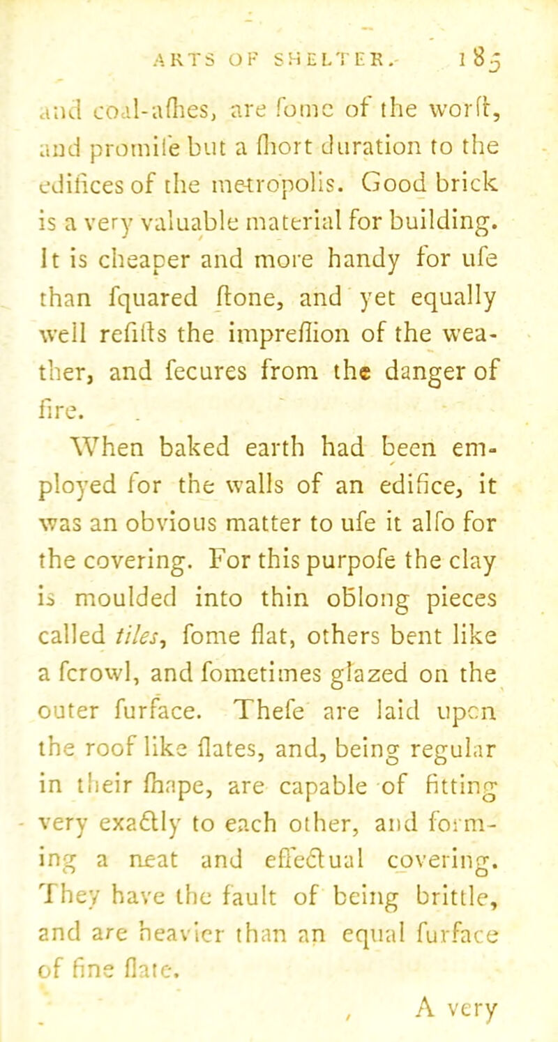 and coal-afhes, are fomc of the word, and promile but a fliort duration to the ediiicesof the metropolis; Good brick is a very valuable material for building. It is cheaper and more handy for ufe than fquared done, and yet equally well refills the impreffion of the wea- ther, and fecures from the danger of fire. When baked earth had been em- ployed for the walls of an edifice, it was an obvious matter to ufe it alfo for the covering. For this purpofe the clay k moulded into thin oblong pieces called tiles, fome flat, others bent like a fcrowl, and fometimes glazed on the outer furface. Thefe are laid upon the roof like dates, and, being regular in tlieir fhape, are capable of fitting very exactly to each other, and form- ing a neat and efle&ual covering. They have the fault of being brittle, and are heavier than an equal furface of fine date. A very