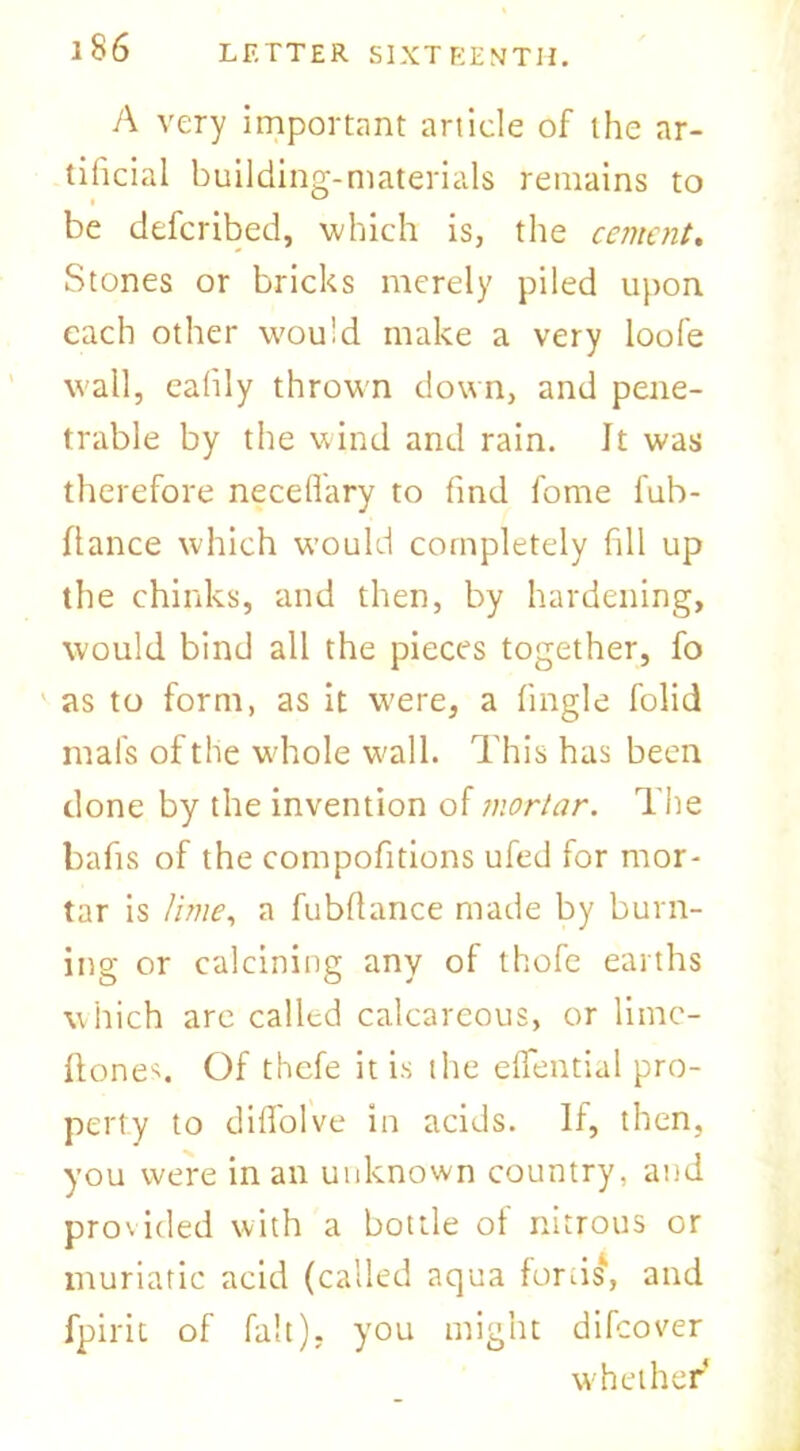 A very important article of the ar- tificial building-materials remains to be defcribed, which is, the cement. Stones or bricks merely piled upon, each other would make a very loofe wall, ealily thrown down, and pene- trable by the wind and rain. It was therefore neceflary to find fome fub- Ilance which would completely fill up the chinks, and then, by hardening, would bind all the pieces together, fo as to form, as it were, a (ingle folid mafs of the whole wall. This has been done by the invention of mortar. The bafis of the compofitions ufed for mor- tar is lime, a fubflance made by burn- ing or calcining any of thofe earths which arc called calcareous, or lime- ftones. Of thefe it is the elfential pro- perty to diffolve in acids. If, then, you were in an unknown country, and provided with a bottle of nitrous or muriatic acid (called aqua fords', and fpirit of fait), you might difeover whether