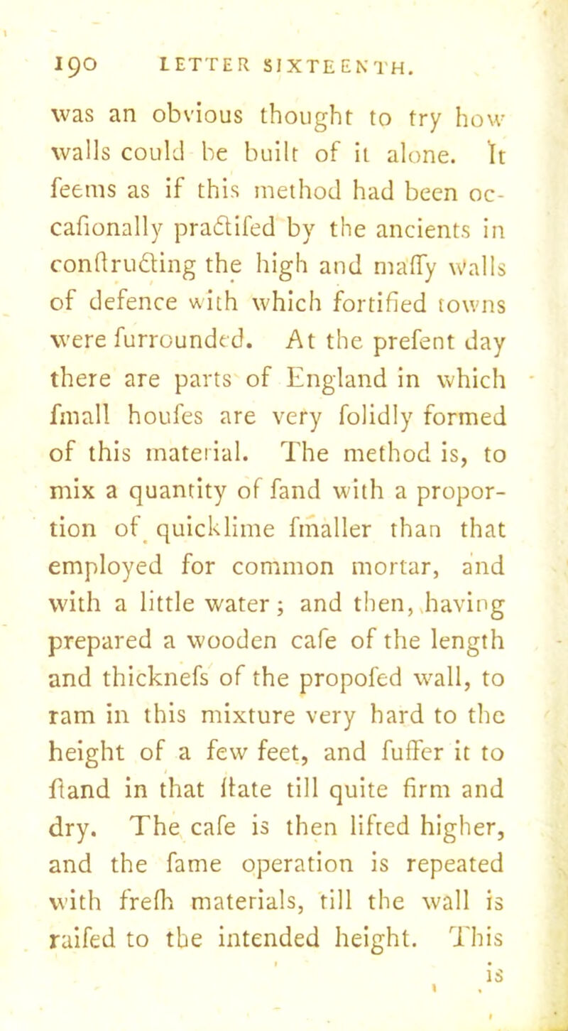 was an obvious thought to try how walls could be built of it alone. It feems as if this method had been oc- cafionally pradtifed by the ancients in conftru&ing the high and nia'ffy Walls of defence with which fortified towns were furrounded. At the prefent day there are parts of England in which fmall houfes are very folidly formed of this material. The method is, to mix a quantity of fand with a propor- tion of quicklime ftnaller than that employed for common mortar, and with a little water; and then, having prepared a wooden cafe of the length and thicknefs of the propofed wall, to ram in this mixture very hard to the height of a few feet, and fuffer it to ftand in that Hate till quite firm and dry. The cafe is then lifted higher, and the fame operation is repeated with frefh materials, fill the wall is raifed to the intended height. This is I