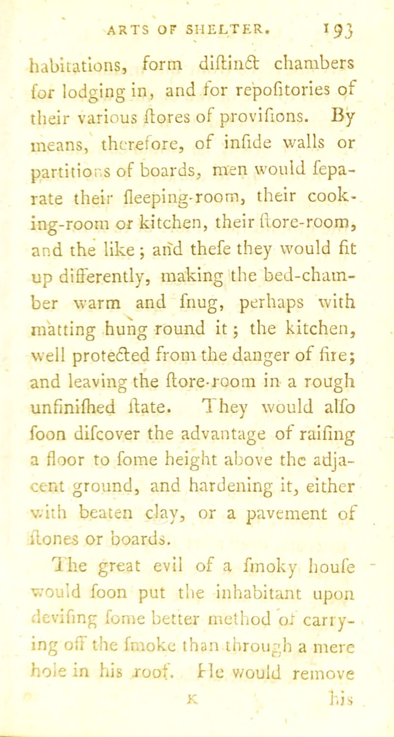habitations, form diftind chambers for lodging in, and for repofitories of their various (tores of provifions. By means, therefore, of infide walls or partitions of boards, men would fepa- rate their deeping-room, their cook- ing-room or kitchen, their (tore-room, and the like; and thefe they would fit up differently, making the bed-cham- ber warm and fnug, perhaps with matting hung round it; the kitchen, well protected from the danger of fire; and leaving the (tore-room in a rough unfinifhed ltate. 1 hey would alfo foon difcover the advantage of railing a floor to fome height above the adja- cent ground, and hardening it, either with beaten clay, or a pavement of itones or boards. The great evil of a fmoky houfe would foon put the inhabitant upon devifmg fome better method of carry- ing off” the fmoke than through a mere hoie in his root, fie v/ouid remove his K