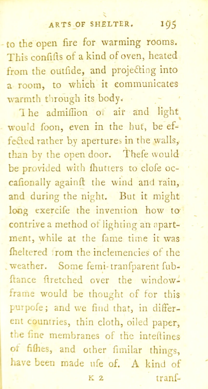 to the open fire for warming rooms. This confifts of a kind of oven, heated from the outfide, and projecting into a room, to which it communicates warmth through its body* 1 he admiffion oi air and light would foon, even in the hut, be ef- fected rather by aperture^ in the walls, than by the open door. Thefe would be provided with fhutters to clofe oc- cafionally againfl the wind and rain, and during the night. But it might long cxercife the invention how to contrive a method of lighting an apart- ment, while at the fame time it was fheltered rom the inclemencies of the . weather. Some ferni- tranfparent fub- ftance ftretched over the window- frame would be thought of for this purpofe; and we find that, in differ- ent countries, thin cloth, oiled paper, the fine membranes of the inteftines of fiflies, and other fnnilar things, have been made ufe of. A kind of tranf- K 2