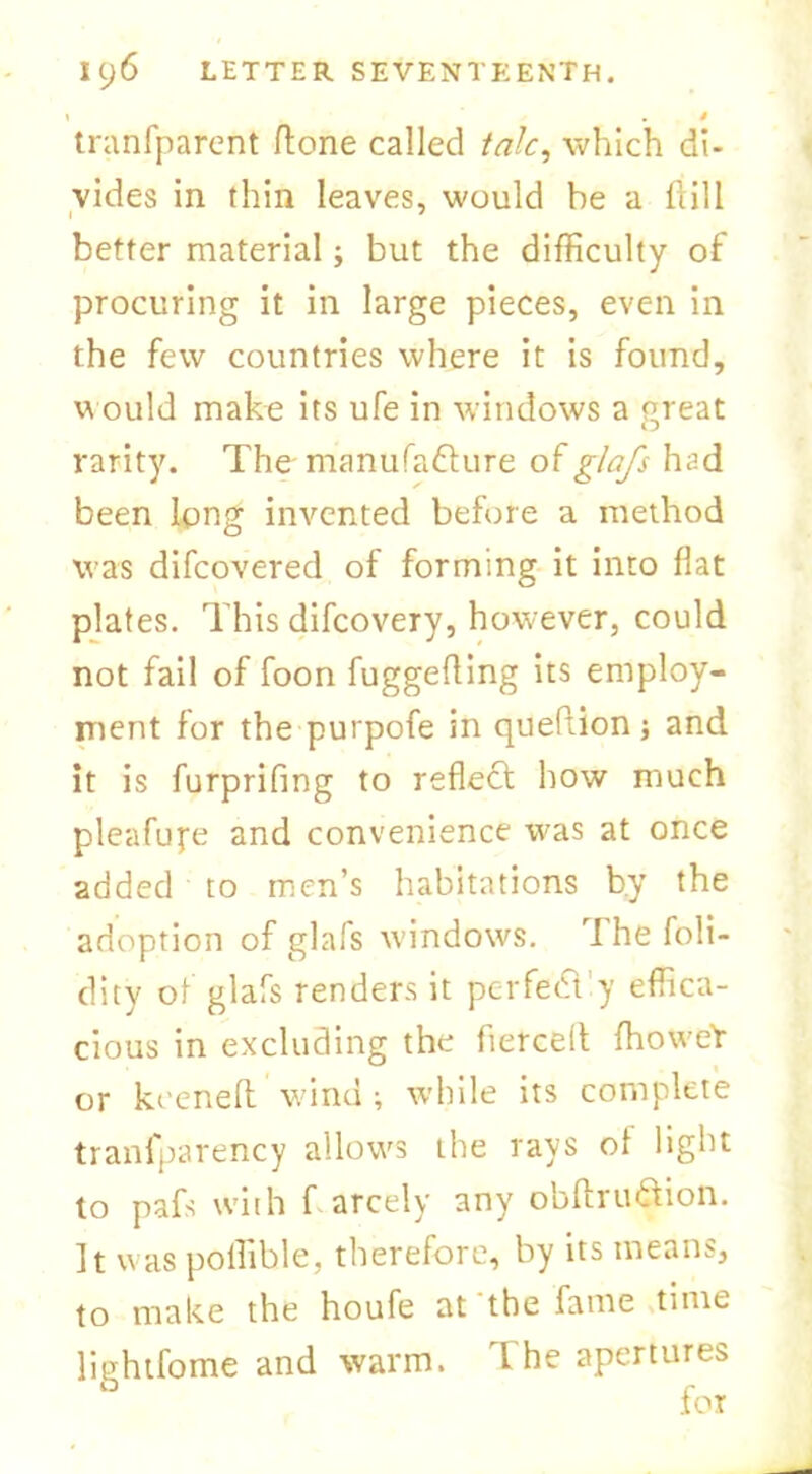 \ . * tranfparent ftorie called talc, which di- vides in thin leaves, would be a hill better material; but the difficulty of procuring it in large pieces, even in the few countries where it is found, would make its ufe in windows a great rarity. The- manufacture of glafs had been long invented before a method was difcovered of forming it into flat plates. This difcovery, however, could not fail of foon fuggefling its employ- ment for the purpofe in queflion} and it is furprifmg to reflect how much pleafupe and convenience was at once added to men’s habitations by the adoption of glafs windows. T he foli- dity of glafs renders it pcrfecTy effica- cious in excluding the fierce!!: fhoweY or keenefl: Wind ; while its complete tranfparency allows the rays ot light to pafs with f arcely any obftru&ion. It was poffible, therefore, by its means, to make the houfe at the fame time lightfome and warm, d he apertures
