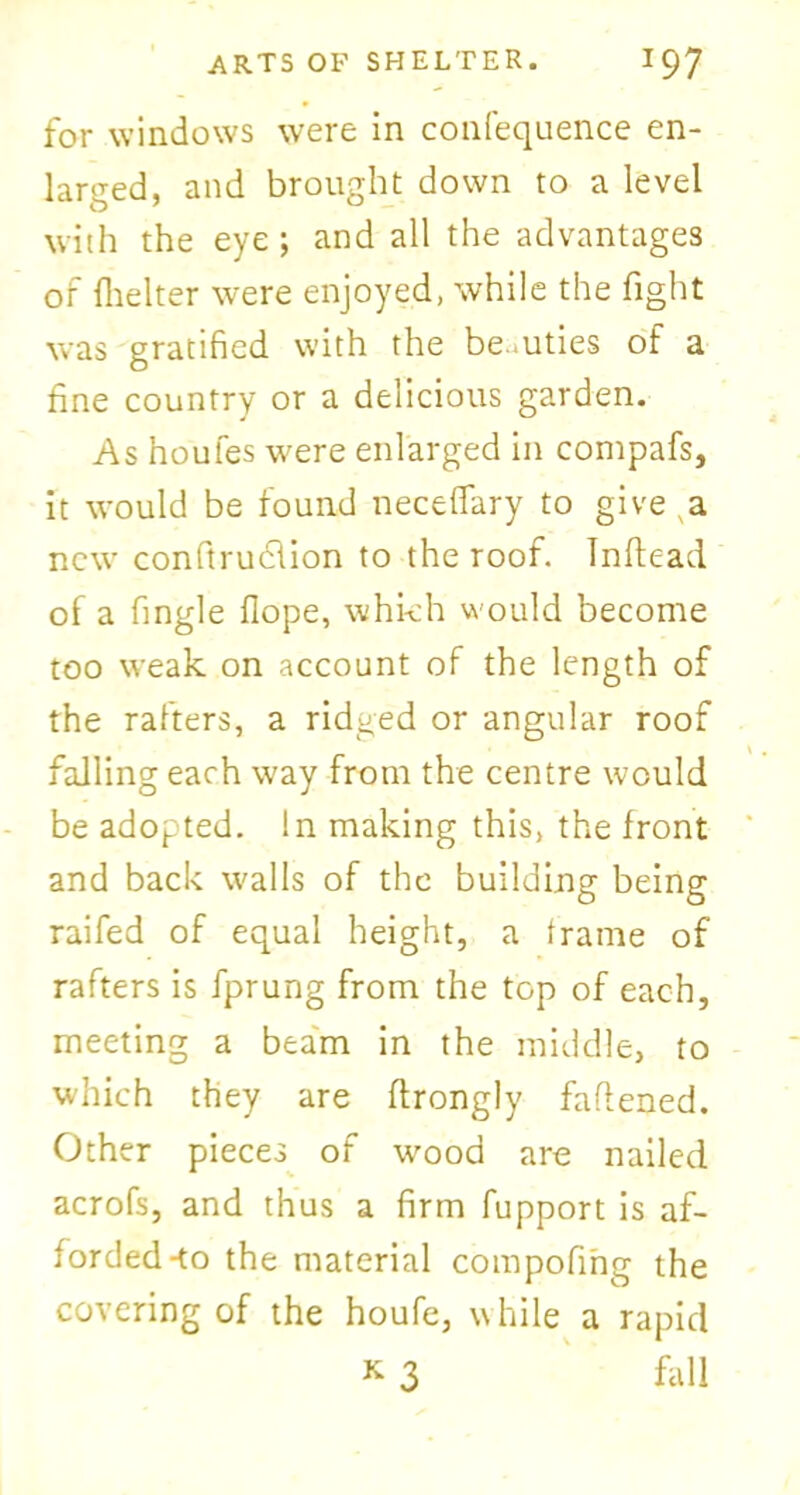 for windows were in confequence en- larged, and brought down to a level with the eye; and all the advantages of fhelter were enjoyed, while the fight was gratified with the be.uties of a fine country or a delicious garden. As houfes were enlarged in compafs, it would be found neceflary to give a new conftruclion to the roof. Inftead of a fingle Hope, which would become too weak on account of the length of the rafters, a ridged or angular roof falling each way from the centre would be adopted. In making this, the front and back walls of the building being raifed of equal height, a frame of rafters is fprung from the top of each, meeting a beam in the middle, to which they are ftrongly fattened. Other pieces of wood are nailed acrofs, and thus a firm fupport is af- forded-to the material compofing the covering of the houfe, while a rapid K 3 fall