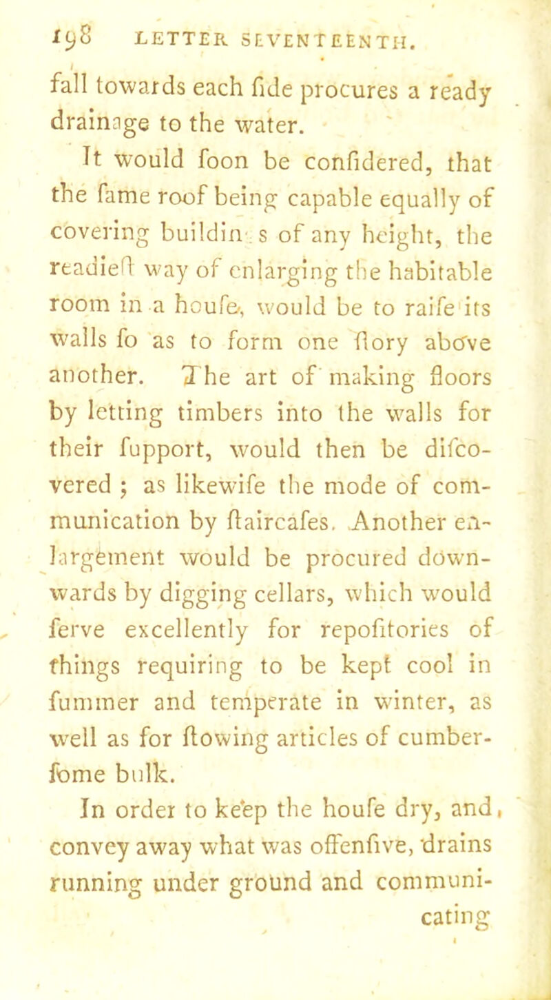 I t fall towards each fide procures a ready drainage to the water. Tt would foon be confidered, that the fame roof being capable equally of covering buildin s of any height, the readied way of enlarging the habitable room in a houf&, would be to raife its walls fo as to form one dory abcfve another. The art of making floors by letting timbers into the walls for their fupport, would then be difco- vered ; as likewife the mode of com- munication by flaircafes. Another en- largement would be procured down- wards by digging cellars, which w^ould ferve excellently for repofitories of things requiring to be kept cool in fummer and temperate in winter, as well as for flowing articles of cumber- fome bulk. In order to keep the houfe dry, and, convey away what wras offenfive, 'drains running under ground and communi- cating
