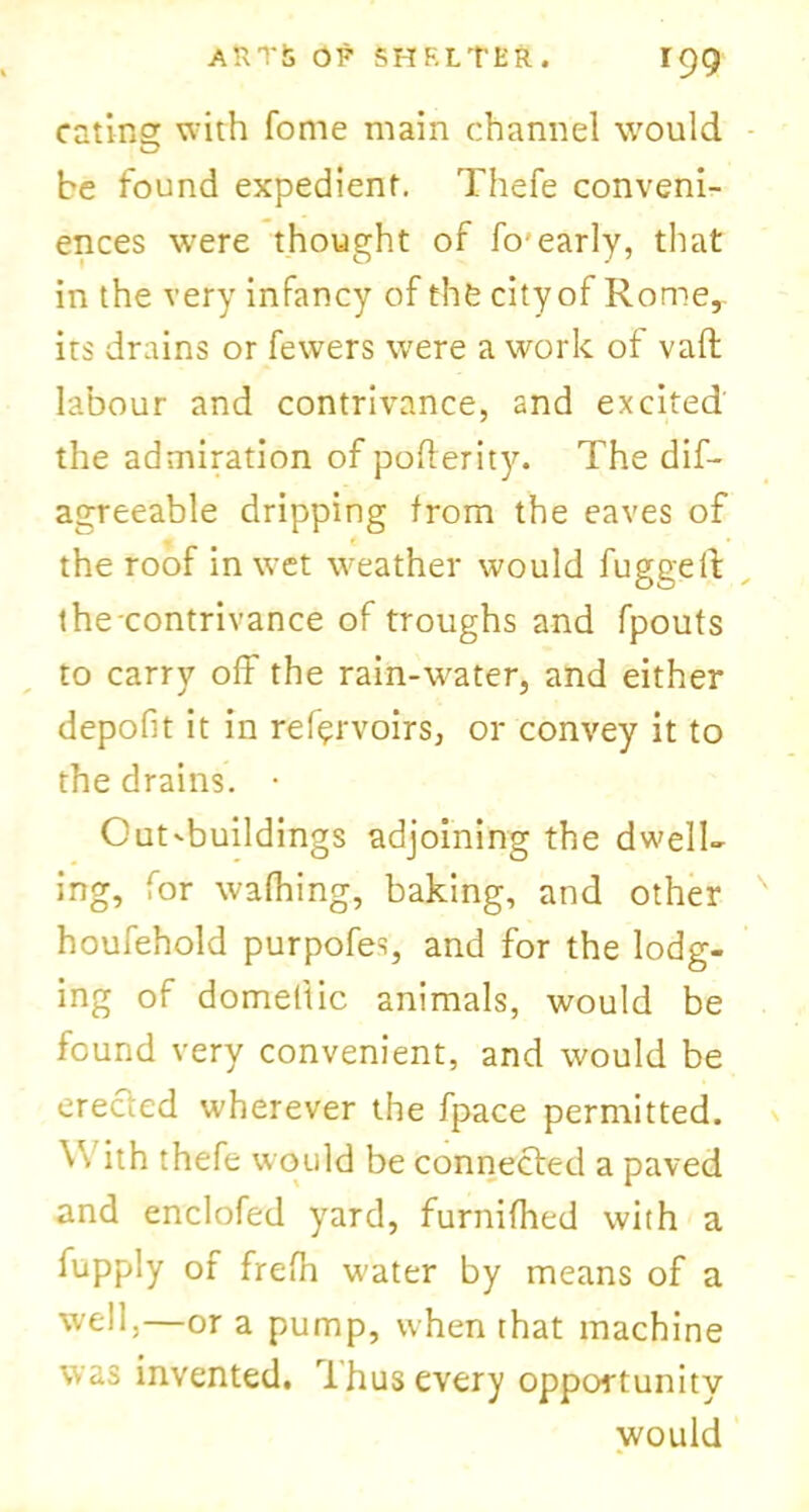 eating with fome main channel would be found expedient. Thefe conveni- ences were thought of fo'early, that in the very infancy of thfe city of Rome,, its drains or fewers were a work of vafl labour and contrivance, and excited the admiration of poflerity. The dif- agreeable dripping from the eaves of the roof in wet weather would fugged the contrivance of troughs and fpouts to carry off the rain-water, and either depofit it in ref^rvoirs, or convey it to the drains. • Outbuildings adjoining the dwell- ing, for wafhing, baking, and other houfehold purpofes, and for the lodg- ing of domeltic animals, would be found very convenient, and would be erected wherever the fpace permitted. V'. ith thefe would be connected a paved and enclofed yard, furnifhed with a fupply of frefh water by means of a well.—or a pump, when that machine was invented. Thus every opportunity would