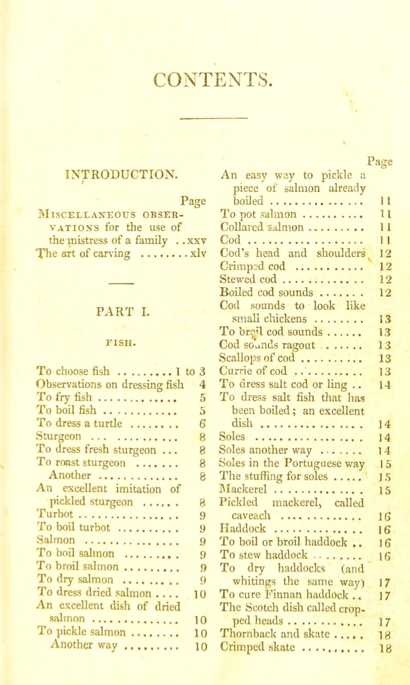 CONTENTS INTRODUCTION. / Page Miscellaneous obser- vations for the use of the mistress of a family . .xxv The art of carving xlv PART I. FISH. To choose fish 1 to 3 Observations on dressing fish 4 To fry fish 5 To boil fish 5 To dress a turtle 6 Sturgeon 8 To dress fresh sturgeon ... 8 To roast sturgeon 8 Another 8 An excellent imitation of pickled sturgeon ...... 8 Turbot 9 To boil turbot 9 Salmon 9 To boil salmon 9 To broil salmon 9 To dry salmon 9 To dress dried salmon 10 An excellent dish of dried salmon 10 To pickle salmon 10 Another way 10 Page An easy way to pickle a piece of salmon already boiled 11 To pot Salmon 11 Collared salmon 11 Cod 11 Cod’s head and shoulders ^ 12 Crimpc-d cod 12 Stewed cod 12 Boiled cod sounds 12 Cod sounds to look like small chickens 13 To bro’l cod sounds 13 Cod sounds ragout 13 Scallops of cod 13 Currie of cod 13 To dress salt cod or ling .. 14 To dress salt fish that has been boiled; an excellent dish 14 Soles 14 Soles another way 14 Soles in the Portuguese way I 5 The stuffing for soles 15 Mackerel 15 Pickled mackerel, called caveach 16 Haddock ]6 To boil or broil haddock .. 16 To stew haddock 16 To dry haddocks (and whitings the same way) 17 To cure Finnan haddock .. 17 The Scotch dish called crop- ped heads ] 7 Thornback and skate ] 8 Crimped skate 18