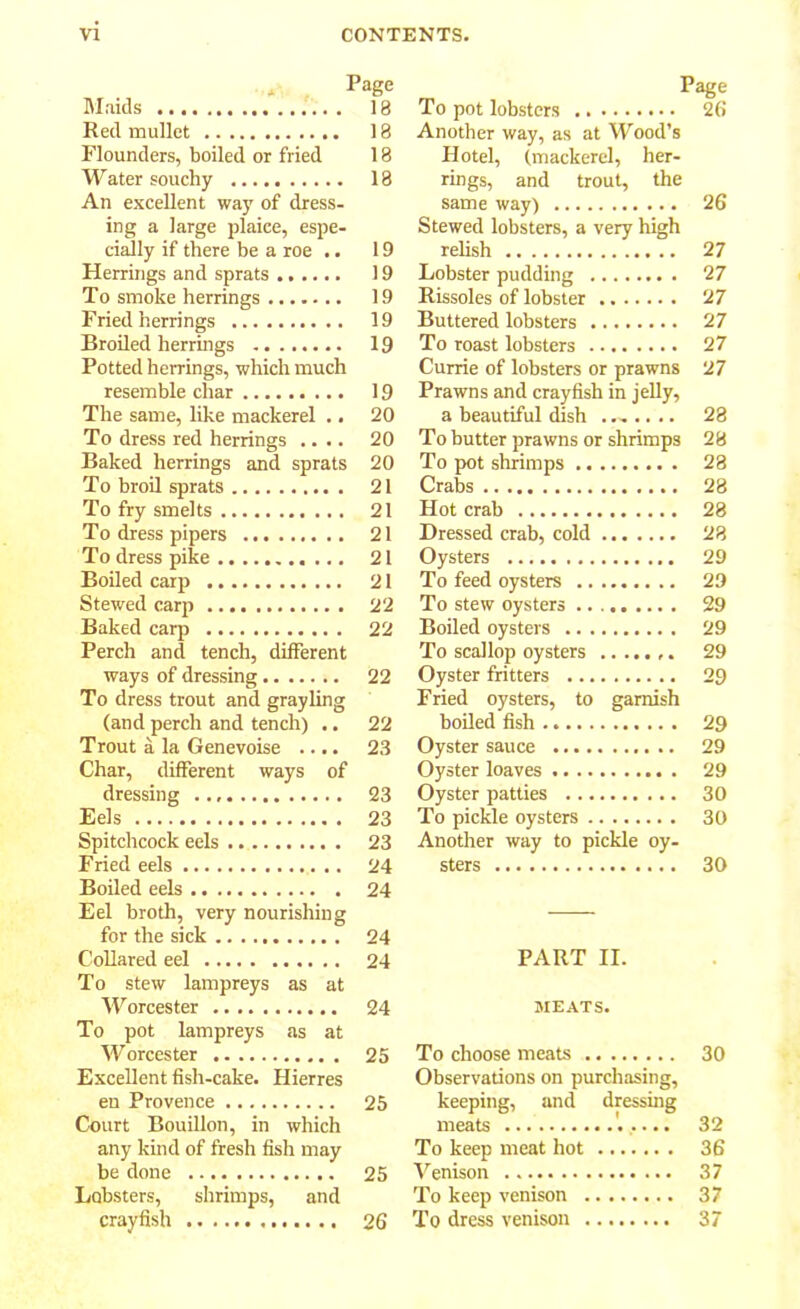 Page Maids 18 Red mullet 18 Flounders, boiled or fried 18 Water souchy 18 An excellent way of dress- ing a large plaice, espe- cially if there be a roe .. 19 Herrings and sprats 19 To smoke herrings 19 Fried herrings 19 Broiled herrings 19 Potted herrings, which much resemble char 19 The same, like mackerel .. 20 To dress red herrings .... 20 Baked herrings and sprats 20 To broil sprats 21 To fry smelts 21 To dress pipers 21 To dress pike 21 Boiled carp 21 Stewed carp 22 Baked carp 22 Perch and tench, different ways of dressing 22 To dress trout and grayling (and perch and tench) .. 22 Trout a la Genevoise .... 23 Char, different ways of dressing 23 Eels 23 Spitchcock eels 23 Fried eels 24 Boiled eels 24 Eel broth, very nourishing for the sick 24 Collared eel 24 To stew lampreys as at Worcester 24 To pot lampreys as at Worcester 25 Excellent fish-cake. Hierres en Provence 25 Court Bouillon, in which any kind of fresh fish may be done 25 Lobsters, shrimps, and crayfish 26 To pot lobsters 26 Another way, as at Wood’s Hotel, (mackerel, her- rings, and trout, the same way) 26 Stewed lobsters, a very high relish 27 Lobster pudding 27 Rissoles of lobster 27 Buttered lobsters 27 To roast lobsters 27 Currie of lobsters or prawns 27 Prawns and crayfish in jelly, a beautiful dish ....... 28 To butter prawns or shrimps 28 To pot shrimps 28 Crabs 28 Hot crab 28 Dressed crab, cold 28 Oysters 29 To feed oysters 29 To stew oysters 29 Boiled oysters 29 To scallop oysters 29 Oyster fritters 29 Fried oysters, to garnish boiled fish 29 Oyster sauce 29 Oyster loaves 29 Oyster patties 30 To pickle oysters 30 Another way to pickle oy- sters 30 PART II. MEATS. To choose meats 30 Observations on purchasing, keeping, and dressing meats '..... 32 To keep meat hot 36 Venison 37 To keep venison 37 To dress venison 37