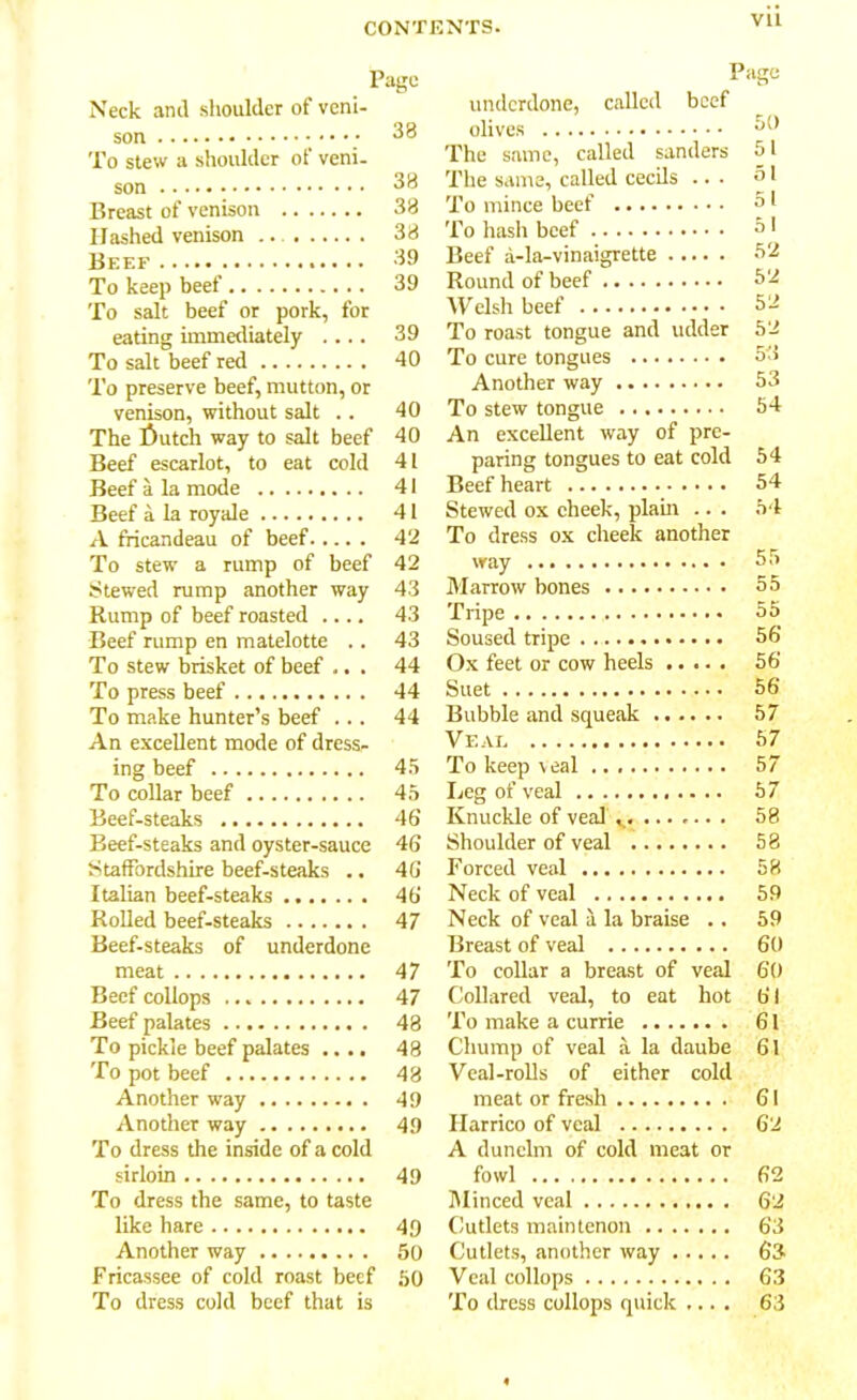 Vll Page Neck and shoulder of veni- son To stew a shoulder of veni- son 33 Breast of venison 33 Hashed venison .. 33 Beef 39 To keep beef 39 To salt beef or pork, for eating immediately .... 39 To salt beef red 40 To preserve beef, mutton, or venison, without salt .. 40 The f)utch way to salt beef 40 Beef escarlot, to eat cold 41 Beef a la mode 41 Beef a la royale 41 A fricandeau of beef 42 To stew a rump of beef 42 Stewed rump another way 43 Rump of beef roasted .... 43 Beef rump en matelotte .. 43 To stew brisket of beef ... 44 To press beef 44 To make hunter’s beef ... 44 An excellent mode of dress- ing beef 45 To collar beef 45 Beef-steaks 46 Beef-steaks and oyster-sauce 46 Staffordshire beef-steaks .. 46 Italian beef-steaks 46 Rolled beef-steaks 47 Beef-steaks of underdone meat 47 Beef collops 47 Beef palates 43 To pickle beef palates .... 48 To pot beef 48 Another way 49 Another way 49 To dress the inside of a cold sirloin 49 To dress the same, to taste like hare 49 Another way 50 Fricassee of cold roast beef 50 To dress cold beef that is Page underdone, called beef olives o() The same, called sunders 51 The same, called cecils ... 51 To mince beef 51 To hash beef 51 Beef a-la-vinaigrette 52 Round of beef 52 Welsh beef 52 To roast tongue and udder 52 To cure tongues 53 Another way 53 To stew tongue 54 An excellent way of pre- paring tongues to eat cold 54 Beef heart 54 Stewed ox cheek, plant .. . 54 To dress ox cheek another way 55 Marrow bones 55 Tripe 55 Soused tripe 56 Ox feet or cow heels 56 Suet 56 Bubble and squeak 57 Veal 57 To keep veal 57 Leg of veal 57 Knuckle of veal 58 Shoulder of veal 58 Forced veal 58 Neck of veal 59 Neck of veal a la braise .. 59 Breast of veal 60 To collar a breast of veal 60 Collared veal, to eat hot 61 To make a currie 61 Chump of veal a la daube 61 Veal-rolls of either cold meat or fresh 61 Harrico of veal 62 A dunelm of cold meat or fowl 62 Minced veal 62 Cutlets main tenon 63 Cutlets, another way 63 Veal collops 63 To dress collops quick .... 63