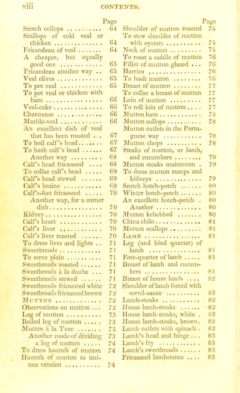 Page Scotch collops 64 Scallops of cold veal or chicken 64 Fricandeau of veal 64 A cheaper, but equally good one 65 Fricandeau another way .. 65 Veal olives 65 To pot veal 65 To pot veal or chicken with ham 66 Veal-cake 66 Chartreuse 66 Marble-veal 66 An excellent dish of veal that has been roasted ... 67 To boil calf’s head.. .... .. 67 To hash calf’s head 67 Another way ......... 68 Calf’s head fricasseed .... 68 To collar calf’s head 69 Calf’s head stewed 69 Calf’s brains 69 Calf’s-feet fricasseed 70 Another way, for a corner dish 70 Kidney 70 Calf’s heart 70 Calf’s liver 70 Calf’s liver roasted 70 To dress liver and lights .. 71 Sweetbreads 71 To serve plain 71 Sweetbreads roasted 71 Sweetbreads a la daube ... 71 Sweetbreads stewed 71 Sweetbreads fricasseed white 72 Sweetbreads fricasseed brown 72 Mutton 72 Observations on mutton ... 72 Leg of mutton .......... 73 Boiled leg of mutton 73 Mutton h la Tivrc 73 Another mode of dividing 73 a leg of mutton 74 To dress haunch of mutton 74 Haunch of mutton to imi- tate vension 74 Page Shoulder of mutton roasted 75 To stew shoulder of mutton with oysters 75 Neck of mutton 75 To roast a saddle of mutton 76 Fillet of mutton glazed ... 76 Harrico 76 To hash mutton 76 Breast of mutton 77 To collar a breast of mutton 77 Loin of mutton 77 To roll loin of mutton .... 77 Mutton ham 78 Mutton collops 78 Mutton cutlets in the Portu- guese way 78 Mutton chops 78 Steaks of mutton, or lamb, and cucumbers 79 Mutton steaks maintenon . 79 To dress mutton rumps and kidneys 79 Scotch hotch-potch 80 Winter hotch-potch 80 An excellent hotch-potch . 80 Another 80 Mutton kebobbed 80 China chilo 81 Mutton scallops . * '. 81 Lamb 81 Leg (and hind quarter) of lamb 81 Fore-quarter of lamb 81 Breast of lamb and cucum- bers 81 Breast of house lamb- .... 82 Shoulder of lamb forced with sorrel-sauce 82 Lamb-steaks 82 House lamb-steaks 82 House lamb-steaks, white . 82 House lamb-steaks, brown. 82 Lamb cutlets with spinach . 83 Lamb’s head and hinge ... 83 Lamb’s fry 83 Lamb’s sweetbreads 83 Fricasseed lambstones .... 83