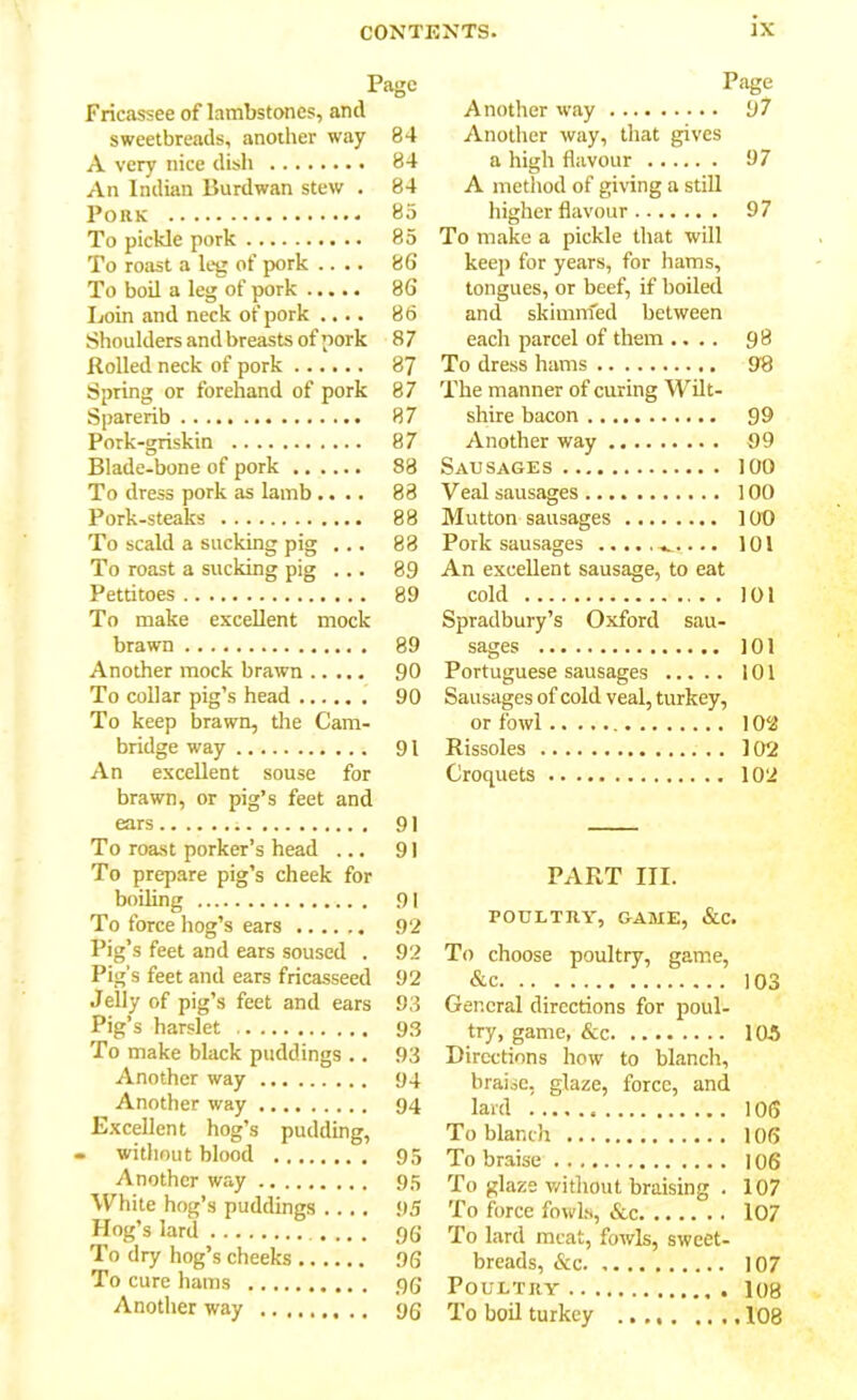 Page Fricassee of lambstones, and sweetbreads, another way 84 A very nice dish 84 An Indian Burdwan stew . 84 Pork 85 To pickle pork 85 To roast a leg of pork .... 86 To boil a leg of pork 86 Loin and neck of pork .... 86 Shoulders and breasts of pork 8 7 Rolled neck of pork 87 Spring or forehand of pork 87 Sparerib 87 Pork-griskin 87 Blade-bone of pork 88 To dress pork as lamb .... 88 Pork-steaks 88 To scald a sucking pig ... 88 To roast a sucking pig ... 89 Pettitoes 89 To make excellent mock brawn 89 Another mock brawn 90 To collar pig’s head 90 To keep brawn, the Cam- bridge way 91 An excellent souse for brawn, or pig’s feet and ears 91 To roast porker’s head ... 91 To prepare pig’s cheek for boiling 91 To force hog’s ears 92 Pig’s feet and ears soused . 92 Pig’s feet and ears fricasseed 92 Jelly of pig’s feet and ears 93 Pig’s harslet 93 To make black puddings .. 93 Another way 94 Another way 94 Excellent hog’s pudding, » without blood 95 Another way 95 White hog’s puddings .... 95 Hog’s lard 9G To dry hog’s cheeks 0G To cure hams t)g Another way 9g Page Another way 97 Another way, that gives a high flavour 97 A method of giving a still higher flavour 97 To make a pickle that will keep for years, for hams, tongues, or beef, if boiled and skimnfed between each parcel of them .... 98 To dress hams 98 The manner of curing Wilt- shire bacon 99 Another way 99 Sausages 100 Veal sausages 100 Mutton sausages 100 Pork sausages 101 An excellent sausage, to eat cold . 101 Spradbury’s Oxford sau- sages 101 Portuguese sausages 101 Sausages of cold veal, turkey, or fowl 102 Rissoles 102 Croquets 102 PART III. POULTRY, GAME, &C. To choose poultry, game, &c 103 General directions for poul- try, game, &c 105 Directions how to blanch, braise, glaze, force, and lard 106 To blanch 106 To braise 106 To glaze without braising . 107 To force fowls, &c 107 To lard meat, fowls, sweet- breads, &c. 107 Poultry I08 To boil turkey 108