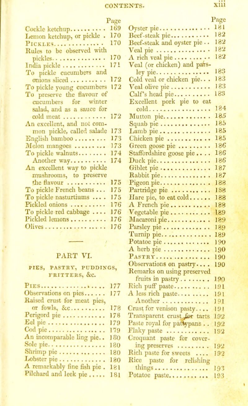 Page Cockle ketchup 169 Lemon ketchup, or pickle . 170 Pickles 170 Rules to be observed with pickles 170 I ndia pickle 171 To pickle cucumbers and onions sliced 172 To pickle young cucumbers 172 To preserve the flavour of cucumbers for winter salad, and as a sauce for cold meat 172 An excellent, and not com- mon pickle, called salade 173 English bamboo 173 Melon mangoes 173 To pickle walnuts 174 .Another way 174 An excellent way to pickle mushrooms, to preserve the flavour 175 To pickle French beans ... 175 To pickle nasturtiums .... 175 Pickled onions 176 To pickle red cabbage .... 176 Pickled 1 emons 176 Olives 176 PART VI. PIES, PASTRY, PUDDINGS, FRITTERS, &C. Pies .. 177 Observations on pics 177 Raised crust for meat pies, or fowls, See 178 Perigord pie 178 Eel pie 179 Cod pie 179 An incomparable ling pie.. 180 Sole pie 180 Shrimp pie 180 Ixibster pie 180 A remarkably fine fish pie . 181 Pilchard and leek pie 181 Page Oyster pie 181 Beef-steak pie 182 Beef-steak and oyster pie .. 182 Veal pie 182 A rich veal pie 182 Veal (or chicken) and pais- ley pie 183 Cold veal or chicken pie.. . 183 Veal olive pie 183 Calf’s head pie 183 Excellent pork pie to eat cold 184 Mutton pie 185 Squab pie 185 Lamb pie 185 Chicken pie 185 Green goose pie 186 Staffordshire goose pie .... 186 Duck pie 186 Gihlet pie 187 Rabbit pie 187 Pigeon pie 188 Partridge pie 188 Hare pie, to eat cold 188 A French pie 188 Vegetable pie 189 Macaroni pie 189 Parsley pie 189 Turnip pie. 189 Potatoe pie 190 A herb pie 190 Pastry 190 Observations on pastry.... 190 Remarks on using preserved fruits in pastry 190 Rich puff paste 191 A less rich paste 191 Another 191 Crust for venison pasty.... 191 Transparent crust jfbr tarts 192 Paste royal for pattypans . . 192 Flaky paste 192 Croquant paste for cover- ing preserves 192 Rich paste for sweets .... 192 Rice paste for relishing things 193 Potatoe paste 193