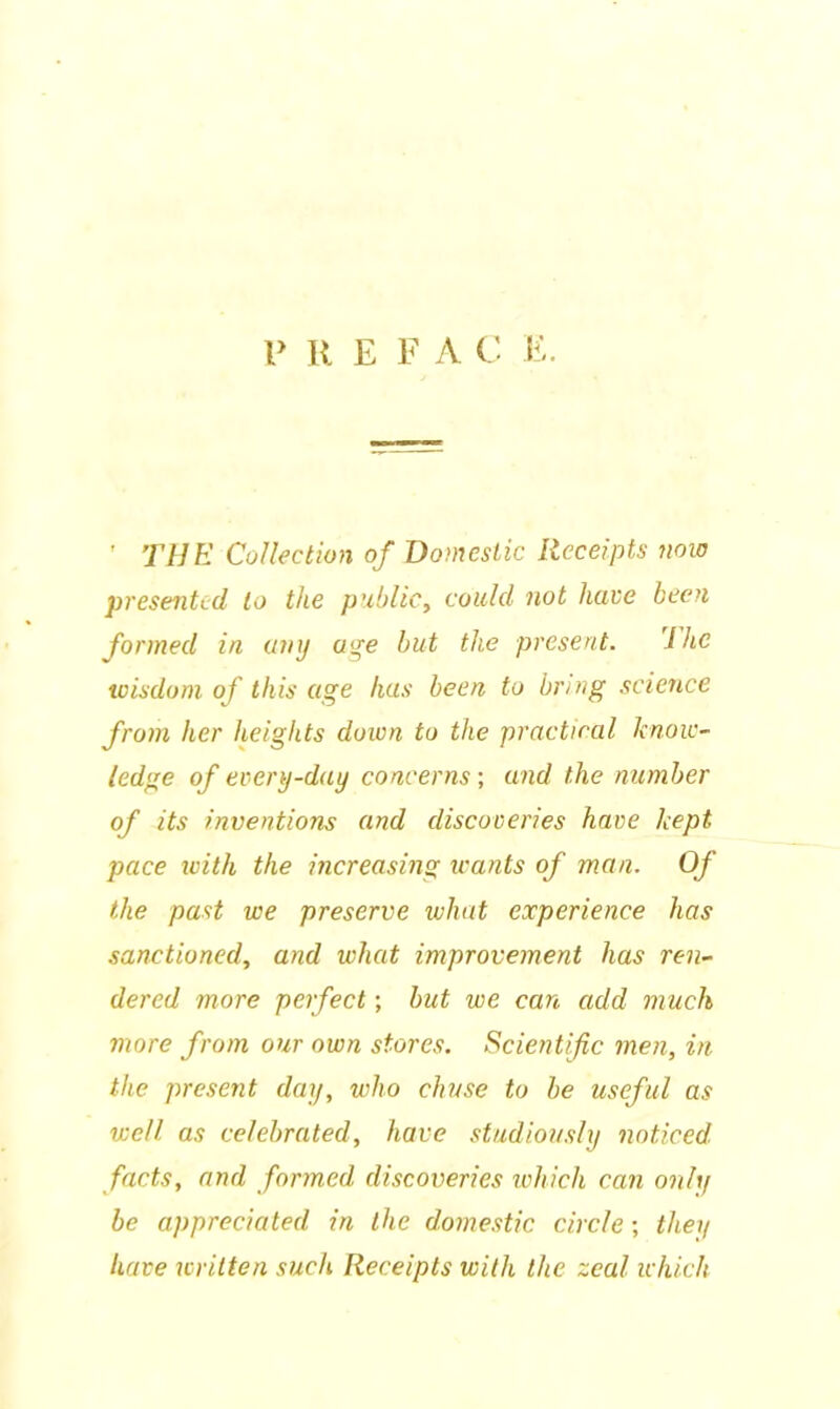 ' THE Collection of Domestic Receipts now presented to the public, could not have been formed in any age but the present. 7 he wisdom of this age has been to bring science from her heights down to the practical know- ledge of every-day concerns ; and the number of its inventions and discoveries have kept pace with the increasing icants of man. Of the past we preserve what experience has sanctioned, and what improvement has ren- dered more perfect; but we can add much more from our own stores. Scientific men, in the present day, who chuse to be useful as well, as celebrated, have studiously noticed facts, and formed discoveries which can only be appreciated in the domestic circle; they have written such Receipts with the zeal which
