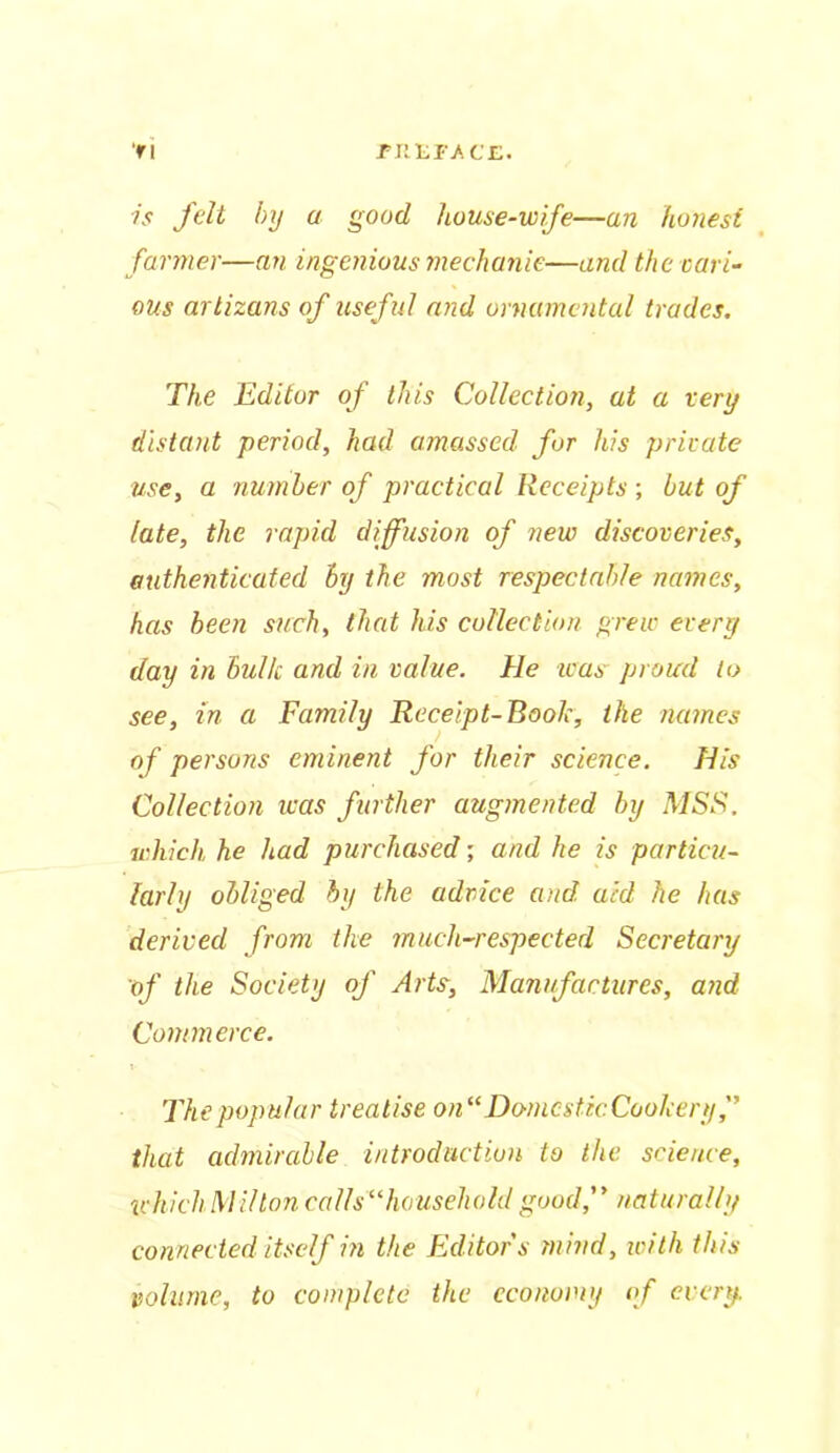 ri .F lit FACE. is felt by a good house-wife—an honest farmer—an ingenious mechanic—and the cari- ous artizans of useful and ornamental trades. The Editor of this Collection, at a very distant period, had amassed for his private use, a number of practical Receipts ; but of late, the rapid diffusion of new discoveries, authenticated ly the most respectable names, has been such, that his collection grew every day in bulk and in value. He was proud to see, in a Family Receipt-Book, the names of persons eminent for their science. His Collection was further augmented by MSS. which, he had purchased; and he is particu- larly obliged by the advice and aid he has derived from the much-respected Secretary of the Society of Arts, Manufactures, and Commerce. The popular treatise on “Homes tic Cookery, that admirable introduction to the science, which Milton calls“household good, naturally connected itself in the Editors mind, with this volume, to complete the economy of every.