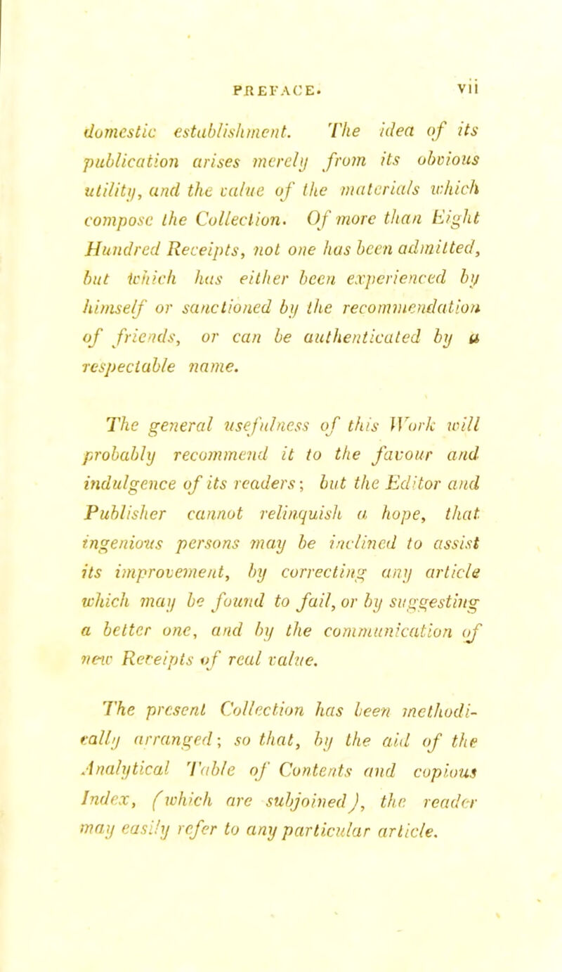 domestic establishment. The idea of its publication arises merely from its obvious utility, and the value of the materials which compose the Collection. Of more than Eight Hundred Receipts, not one has been admitted, but tchich has either been experienced by himself or sanctioned by the recommendation of friends, or can be authenticated by u respectable name. The general usefulness of this Work will probably recommend it to the favour and indulgence of its readers-, but the Editor and Publisher cannot relinquish a hope, that ingenious persons may be inclined to assist its improvement, by correcting any article which may be found to fail, or by suggesting a better one, and by the communication of new Receipts of real value. The present Collection has been methodi- cally arranged; so that, by the aid of the Analytical 'Table of Contents and copious Index, (which are subjoined), the reader may easily refer to any particular article.