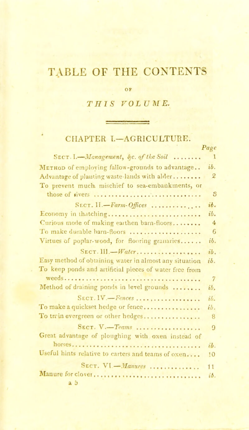 TABLE OF THE CONTENTS OF THIS VOLUME. CHAPTER I.—AGRICULTURE. Page Sect. I.—Management, §c. of the Soil 1 Method of employing fallow-grounds to advantage., ib. Advantage of planting waste lands with alder 2 To prevent much, mischief to sea-embankments, or those of fivers S Sect. II.—Farm-Offices .. .. ib. Economy in thatching ib. Curious mode of making earthen barn-floors 4 To make durable barn-floors 6 Virtues of poplar-wood, for flooring granaries ib. Sect.111.—Water ib. Easy method of obtaining water in almost any situation ib. To keep ponds and artificial pieces of water free from weeds 7 Method of draining ponds in level grounds ib. Sect. IV.—Fences...., ib. To make a quickset hedge or fence ib. To trrin evergreen or other hedges 8 Sect. V.—Teams 9 Great advantage of ploughing with oxen instead of horses ib. Useful hints relative to carters and teams of oxen.... !0 Sect. VI —Manures 11 Manure for clover ib.