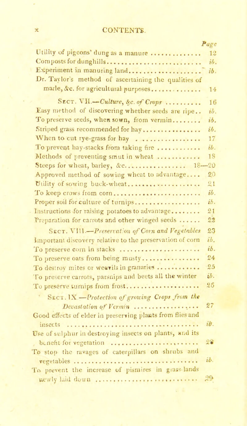 Page Utility of pigeons’ dung as a manure 12 Composts for dunghills ib. Experiment in manuring land ' ib. Dr. Taylor's method of ascertaining the qualities of marie, &c. for agricultural purposes 14 Sect. \11.—Culture, Sfc. of Crops 16 Easy method of discovering whether seeds are ripe., ib. To preserve seeds, when sown, from vermin ib. Striped grass recommended for hay ib. When to cut rye-grass for hay 17 Toprevent hay-stacks from taking fire ib. Methods of preventing smut in wheat IS Steeps for wheat, barley, &c 18—20 Approved method of sowing wheat to advantage.... 20 Utility of sowing buck-wheat... 21 To keep crows from corn ib. Proper soil for culture of turnips ib. Instructions for raising potatoes to advantage 21 Preparation for carrots and other winged seeds 22 Sect. VI11.—Preservation of Corn and Vegetables 23 important discovery relative to the preservation of corn ib. To preserve corn in stacks ib. To preserve oats from being musty 24 To destroy mites or weevils in granaries 25 To preserve carrots, parsnips and beets all the winter ib. To preserve turnips from frost 2S ' Sect. IN—Protection of growing Crops from the Devastation of Vermin • • • 27 Good efFccts of elder in preserving plants from flies and insects ib. Use of sulphur in destroying insects on plants, and its benefit for vegetation 28 To stop the ravages of caterpillars on shrubs and vegetables >b. To prevent the increase of pismires in grass- lands newly laid down 2^