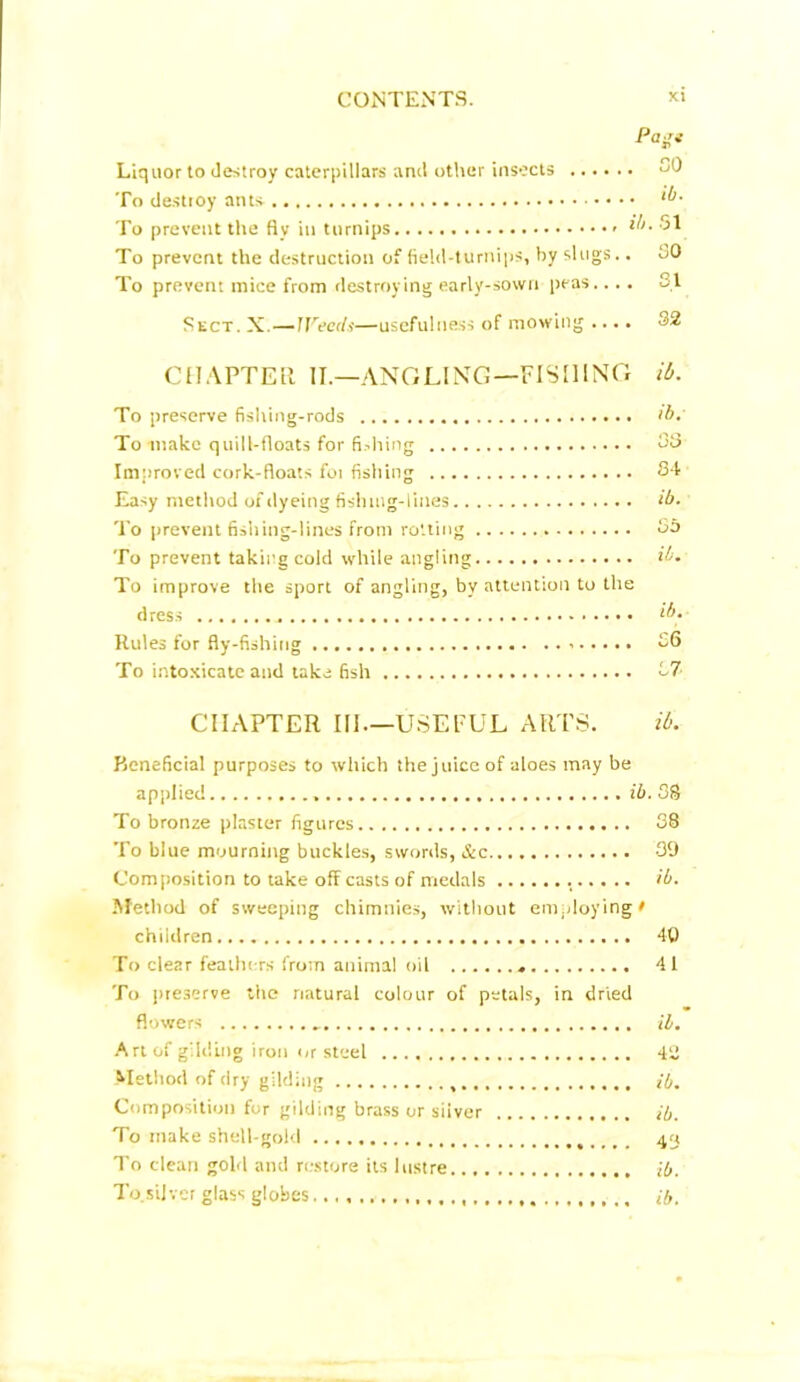 Pajt Liquor to destroy caterpillars and other insects 80 To destroy ants ib- To prevent the fly in turnips ib> 51 To prevent the destruction of field-turnips, by slugs.. SO To prevent mice from destroying early-sown peas.... 31 Sect. X.—Weeds—usefulness of mowing .... 32 CHAPTER II.—ANGLING—FISHING ib. To preserve fishing-rods >b. To make quill-floats for fishing 33 Improved cork-floats for fishing 84 Easy method of dyeing fishing-lines ib. To prevent fishing-lines from rotting 85 To prevent taking cold while angling ib. To improve the sport of angling, by attention to the dress ib. Rules for fly-fishing 56 To intoxicate and take fish 57 CHAPTER III—USEFUL ARTS. it. Beneficial purposes to which the juice of aloes may be applied ib. 38 To bronze plaster figures 88 To blue mourning buckles, swords, &c 39 Composition to take off casts of medals ib. Method of sweeping chimnies, without employing# children 40 To clear feathers from animal oil 41 To preserve the natural colour of petals, in dried flowers ib. Art of gilding iron or steel 42 Method of dry gilding ib. Composition for gilding brass or silver ib. To make shell-gold 43 To clean gold and restore its lustre ib. To silver glass globes ib.
